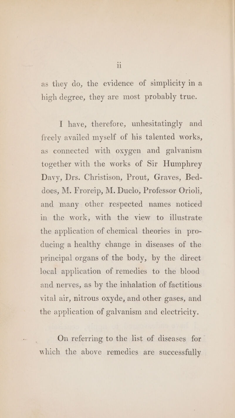 as they do, the evidence of simplicity in a high degree, they are most probably true. I have, therefore, unhesitatingly and freely availed myself of his talented works, as connected with oxygen and galvanism together with the works of Sir Humphrey Davy, Drs. Christison, Prout, Graves, Bed- does, M. Froreip, M. Duclo, Professor Oriol, and many other respected names noticed in the work, with the view to illustrate the application of chemical theories in pro- ducing a healthy change in diseases of the principal organs of the body, by the direct local application of remedies to the blood and nerves, as by the inhalation of factitious vital air, nitrous oxyde, and other gases, and the application of galvanism and electricity. On referring to the list of diseases for which the above remedies are successfully a