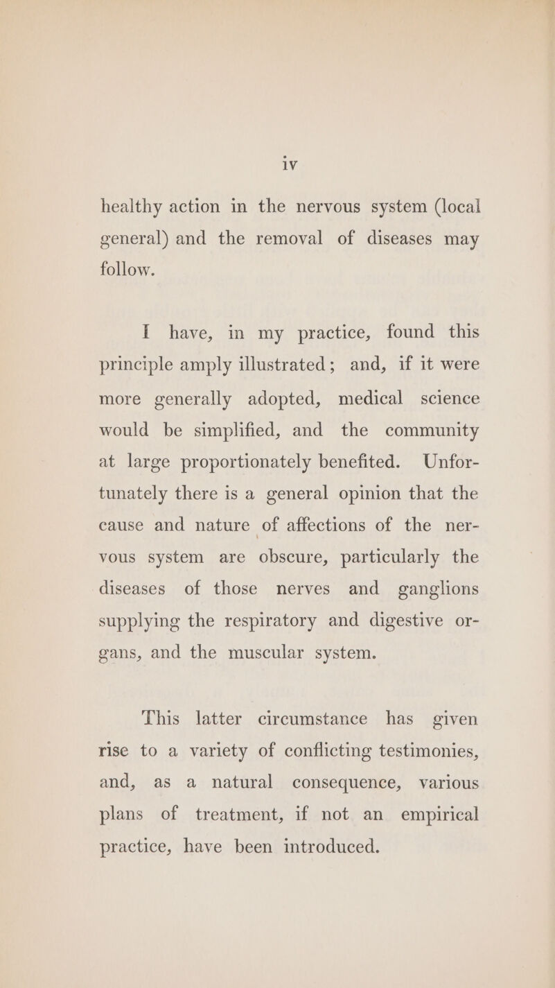 healthy action in the nervous system (local general) and the removal of diseases may follow. I have, in my practice, found this principle amply illustrated; and, if it were more generally adopted, medical science would be simplified, and the community at large proportionately benefited. Unfor- tunately there is a general opinion that the cause and nature of affections of the ner- vous system are obscure, particularly the diseases of those nerves and _ ganglions supplying the respiratory and digestive or- gans, and the muscular system. This latter circumstance has given rise to a variety of conflicting testimonies, and, as a natural consequence, various plans of treatment, if not an empirical practice, have been introduced.