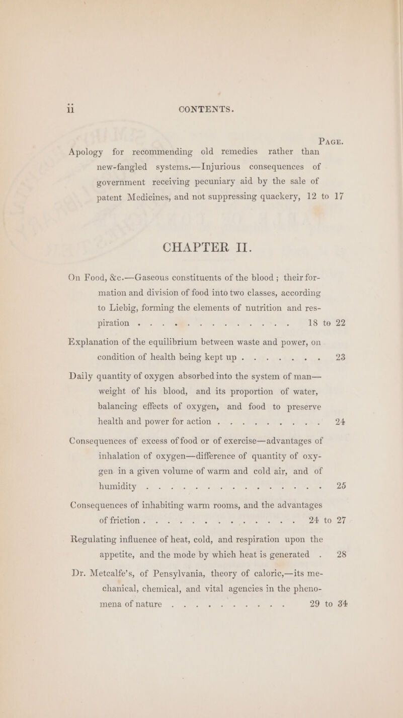 PAGE. Apology for recommending old remedies rather than new-fangled systems.—Injurious consequences of government receiving pecuniary aid by the sale of patent Medicines, and not suppressing quackery, 12 to 17 CHAPTER II. On Food, &amp;c.—Gaseous constituents of the blood ; their for- mation and division of food into two classes, according to Liebig, forming the elements of nutrition and res- Pano we. tae eS (SR | URS, AS tere Explanation of the equilibrium between waste and power, on condition of health being kept up . 5 eae Daily quantity of oxygen absorbed into the system of man— weight of his blood, and its proportion of water, balancing effects of oxygen, and food to preserve health aud power for action. ..-..-. ..GRA es mae B4 Consequences of excess of food or of exercise—advantages of inhalation of oxygen—difference of quantity of oxy- gen in a given volume of warm and cold air, and of PUNO ye fon She o hvihee Wel ete eats arene, FO Consequences of inhabiting warm rooms, and the advantages Orimenons Let eA le Penns es ee CORT Regulating influence of heat, cold, and respiration upon the appetite, and the mode by which heat is generated . 28 Dr. Metcalfe’s, of Pensylvania, theory of caloric,—its me- chanical, chemical, and vital agencies in the pheno- Wena ol DASUIC. .~ av eee Ae -« Re eee 29 to 34