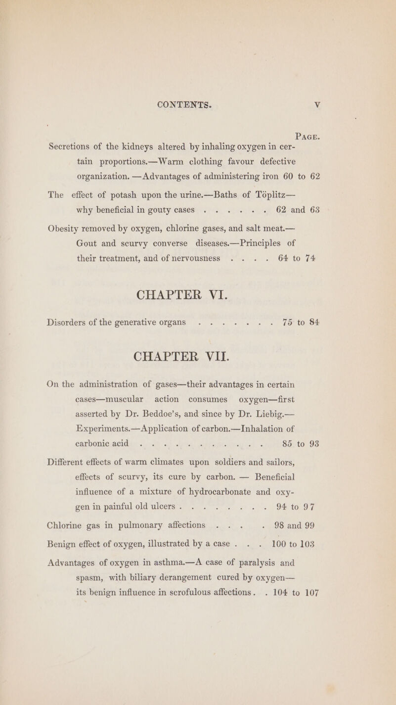 PAGE. Secretions of the kidneys altered by inhaling oxygen in cer- tain proportions.—Warm clothing favour defective organization. —Advantages of administering iron 60 to 62 The effect of potash upon the urine.x—Baths of Toplitz— why beneficial in gouty cases . . . . . . 62 and 63 Obesity removed by oxygen, chlorine gases, and salt meat.— Gout and scurvy converse diseases.—Principles of their treatment, and of nervousness . . . . 64 to 74 CHAPTER VI. Disorders of the generative organs . ... .. . 75 to 84 CHAPTER VII. On the administration of gases—their advantages in certain cases—muscular action consumes oxygen—first asserted by Dr. Beddoe’s, and since by Dr. Liebig.— Experiments.—A pplication of carbon.—Inhalation of Garbomiguseidiys 2:00 ol ea Corina eos! 85 to 93 Different effects of warm climates upon soldiers and sailors, effects of scurvy, its cure by carbon. — Beneficial influence of a mixture of hydrocarbonate and oxy- gen in painful old uleers&lt;” 94 0. 97 Chlorine gas in pulmonary affections . . . - 98 and 99 Benign effect of oxygen, illustrated by acase. . . 100 to 103 Advantages of oxygen in asthma.—A case of paralysis and spasm, with biliary derangement cured by oxygen-—— its benign influence in scrofulous affections. . 104 to 107