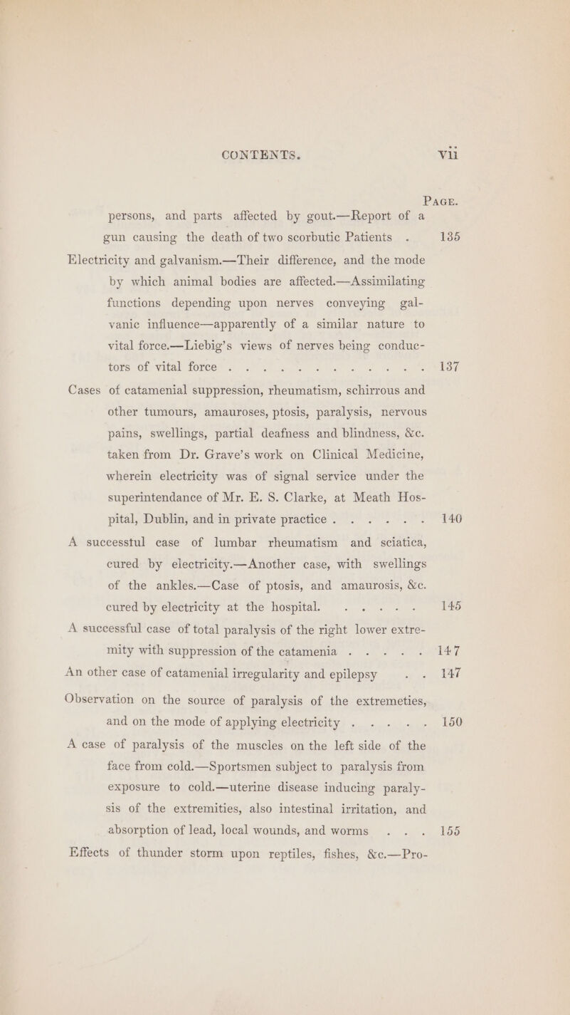 persons, and parts affected by gout.—Report of a gun causing the death of two scorbutic Patients Electricity and galvanism.—Their difference, and the mode by which animal bodies are affected.—Assimilating functions depending upon nerves conveying gal- vanic influence—apparently of a similar nature to vital force.—Liebig’s views of nerves being conduc- tors of vital force Cases of catamenial suppression, rheumatism, schirrous and other tumours, amauroses, ptosis, paralysis, nervous pains, swellings, partial deafness and blindness, &amp;c. taken from Dr. Grave’s work on Clinical Medicine, wherein electricity was of signal service under the superintendance of Mr. E. S. Clarke, at Meath Hos- pital, Dublin, and in private practice . A sucecesstul case of lumbar rheumatism and sciatica, cured by electricity——Another case, with swellings of the ankles.—Case of ptosis, and amaurosis, Wc. cured by electricity at the hospital. A successful case of total paralysis of the right lower extre- mity with suppression of the catamenia An other case of catamenial irregularity and epilepsy Observation on the source of paralysis of the extremeties, and on the mode of applying electricity A case of paralysis of the muscles on the left side of the face from cold.—Sportsmen subject to paralysis from exposure to cold.—uterine disease inducing paraly- sis of the extremities, also intestinal irritation, and absorption of lead, local wounds, and worms Effects of thunder storm upon reptiles, fishes, &amp;c.—Pro- 1385 137 140 145 147 147 150 155