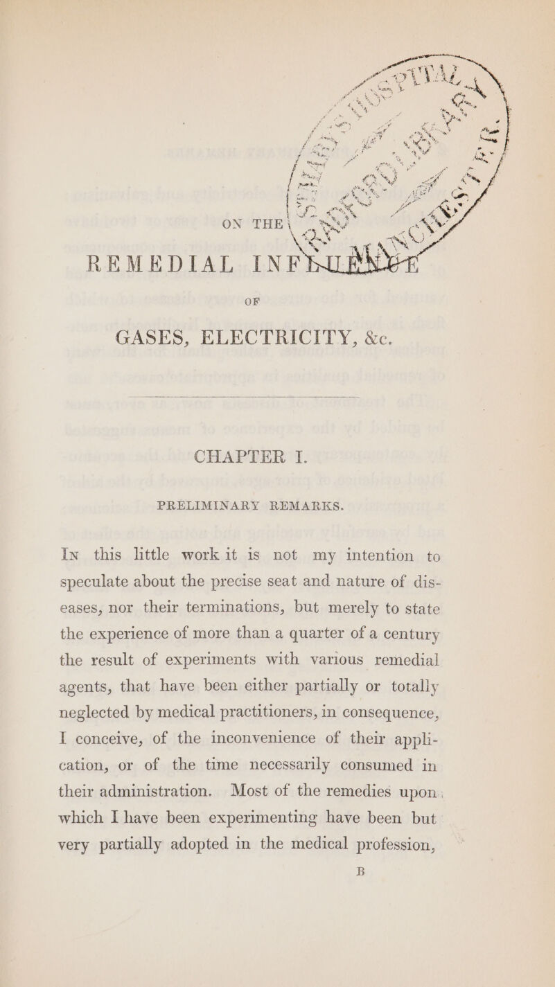 CHAPTER TI. PRELIMINARY REMARKS. Iy this little work it is not my intention to speculate about the precise seat and nature of dis- eases, nor their terminations, but merely to state the experience of more than a quarter of a century the result of experiments with various remedial agents, that have been either partially or totally neglected by medical practitioners, in consequence, I conceive, of the inconvenience of their appli- cation, or of the time necessarily consumed in their administration. Most of the remedies upon. which I have been experimenting have been but. very partially adopted in the medical profession, B