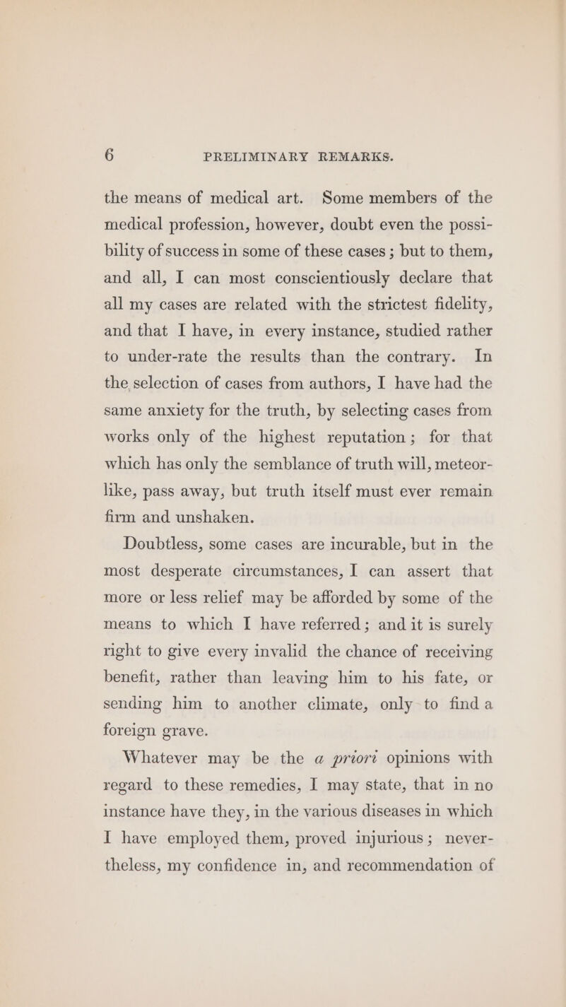 the means of medical art. Some members of the medical profession, however, doubt even the possi- bility of success in some of these cases ; but to them, and all, I can most conscientiously declare that all my cases are related with the strictest fidelity, and that I have, in every instance, studied rather to under-rate the results than the contrary. In the selection of cases from authors, I have had the same anxiety for the truth, by selecting cases from works only of the highest reputation; for that which has only the semblance of truth will, meteor- like, pass away, but truth itself must ever remain firm and unshaken. Doubtless, some cases are incurable, but in the most desperate circumstances, I can assert that more or less relief may be afforded by some of the means to which I have referred; and it is surely right to give every invalid the chance of receiving benefit, rather than leaving him to his fate, or sending him to another climate, only to finda foreign grave. Whatever may be the @ priore opinions with regard to these remedies, I may state, that in no instance have they, in the various diseases in which I have employed them, proved injurious; never- theless, my confidence in, and recommendation of