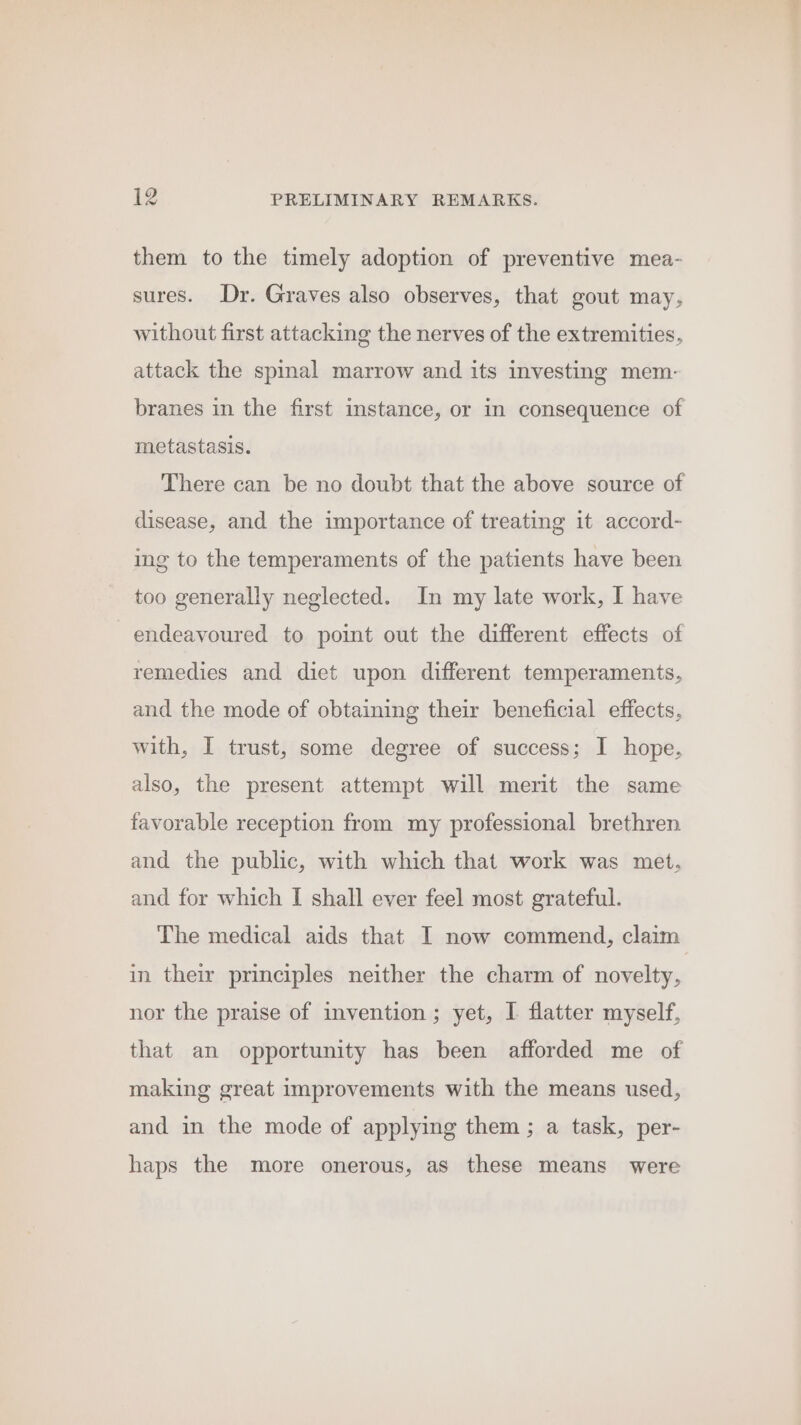 them to the timely adoption of preventive mea- sures. Dr. Graves also observes, that gout may, without first attacking the nerves of the extremities, attack the spinal marrow and its investing mem- branes in the first instance, or in consequence of metastasis. There can be no doubt that the above source of disease, and the importance of treating it accord- ing to the temperaments of the patients have been too generally neglected. In my late work, I have endeavoured to point out the different effects of remedies and diet upon different temperaments, and the mode of obtaining their beneficial effects, with, I trust, some degree of success; I hope, also, the present attempt will merit the same favorable reception from my professional brethren and the public, with which that work was met. and for which I shall ever feel most grateful. The medical aids that I now commend, claim in their principles neither the charm of novelty, nor the praise of invention ; yet, I flatter myself, that an opportunity has been afforded me of making great improvements with the means used, and in the mode of applying them ; a task, per- haps the more onerous, as these means were