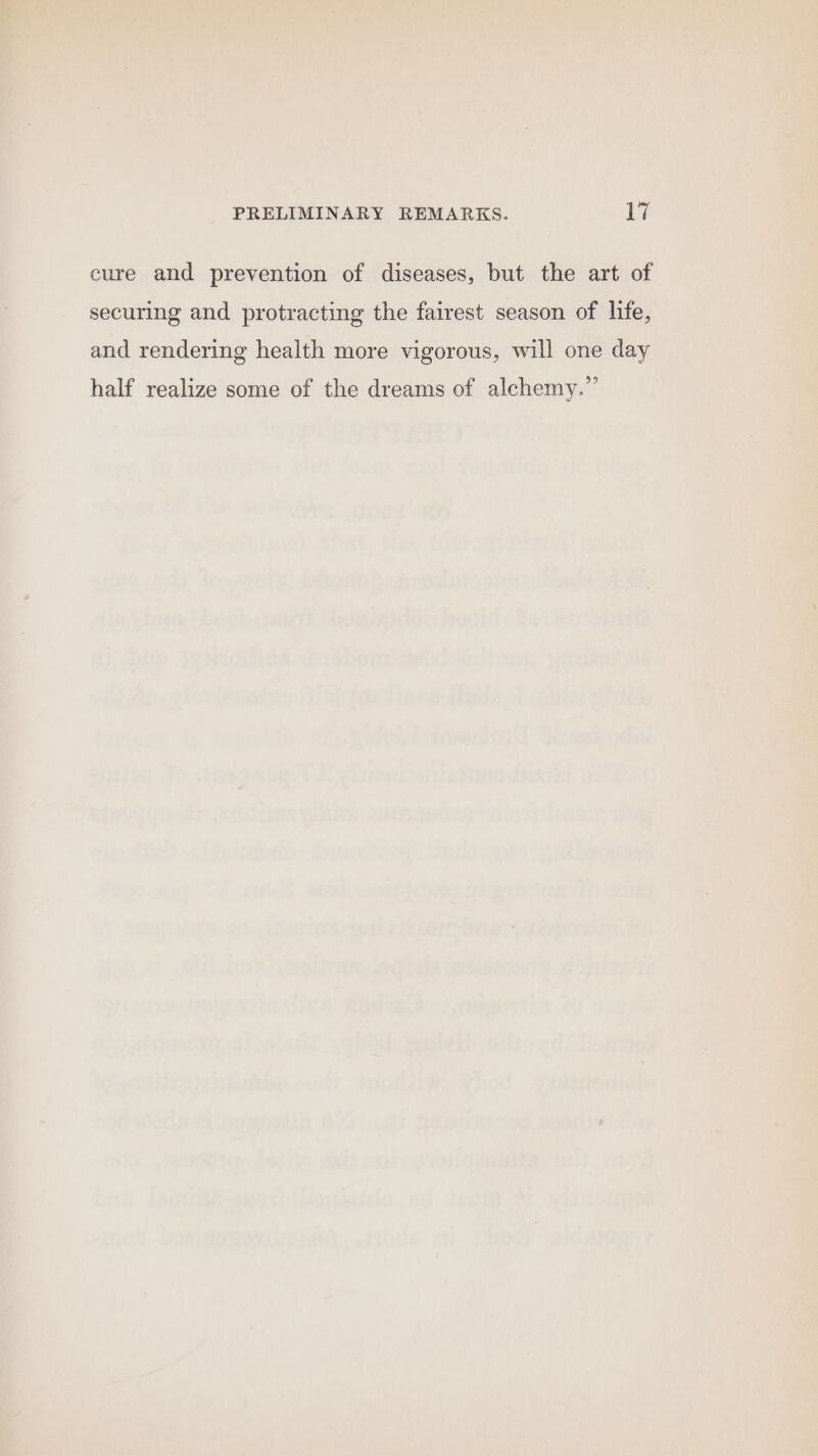 cure and prevention of diseases, but the art of securing and protracting the fairest season of life, and rendering health more vigorous, will one day half realize some of the dreams of alchemy.”