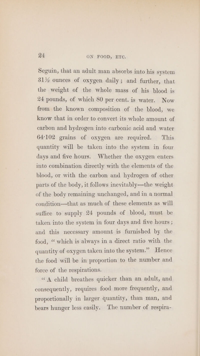 Seguin, that an adult man absorbs into his system 31% ounces of oxygen daily; and further, that the weight of the whole mass of his blood is 24 pounds, of which 80 per cent. is water. Now from the known composition of the blood, we know that in order to convert its whole amount of carbon and hydrogen into carbonic acid and water 64102 grains of oxygen are required. ‘This quantity will be taken into the system in four days and five hours. Whether the oxygen enters into combination directly with the elements of the blood, or with the carbon and hydrogen of other parts of the body, it follows inevitably—the weight of the body remaining unchanged, and in a normal condition—that as much of these elements as will suffice to supply 24 pounds of blood, must be taken into the system in four days and five hours ; and this necessary amount is furnished by the food, “‘ which is always in a direct ratio with the quantity of oxygen taken into the system.” Hence the food will be in proportion to the number and force of the respirations. «A child breathes quicker than an adult, and consequently, requires food more frequently, and proportionally in larger quantity, than man, and bears hunger less easily. ‘The number of respira-