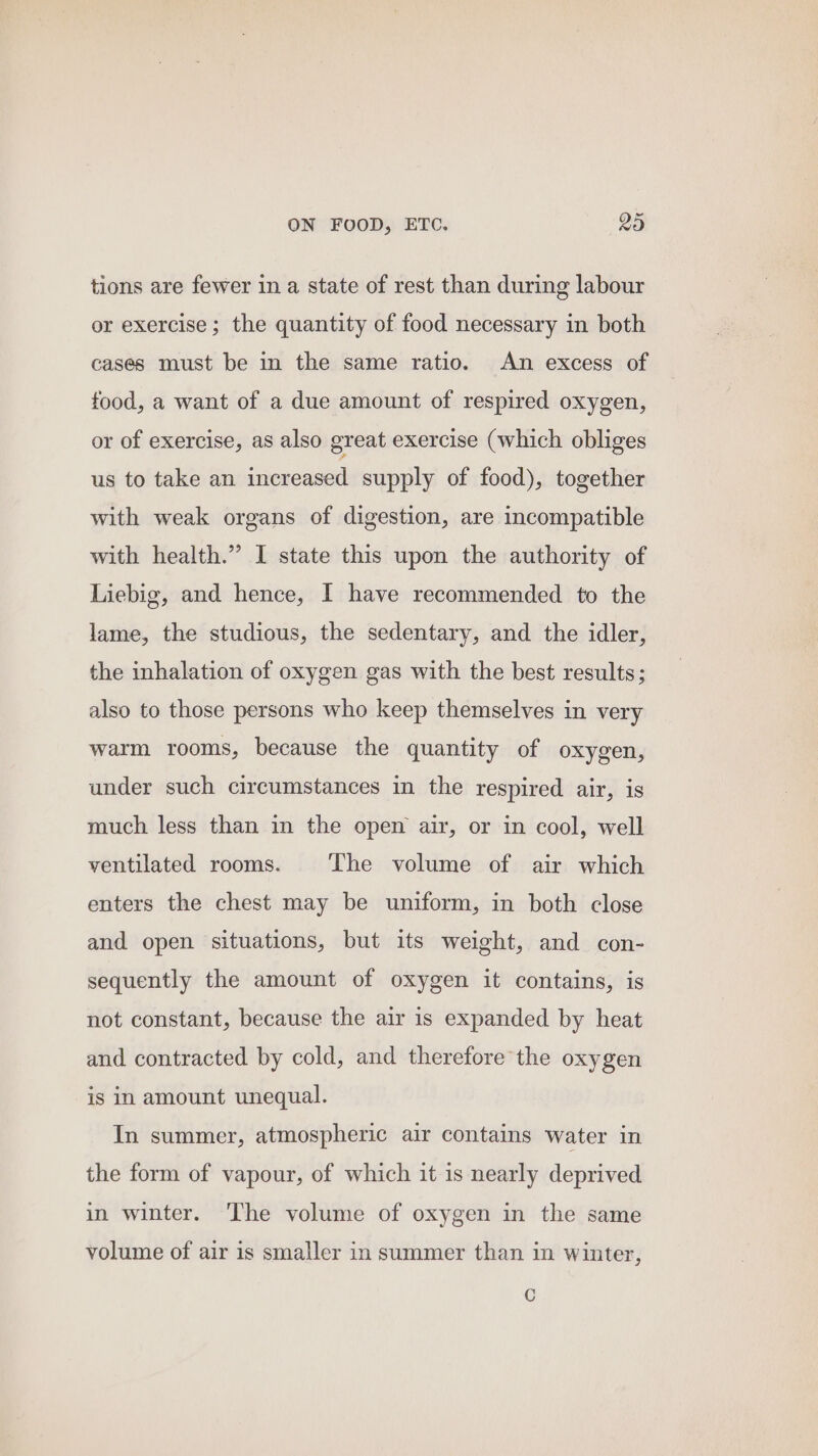 tions are fewer in a state of rest than during labour or exercise ; the quantity of food necessary in both cases must be in the same ratio. An excess of food, a want of a due amount of respired oxygen, or of exercise, as also great exercise (which obliges us to take an increased supply of food), together with weak organs of digestion, are incompatible with health.” I state this upon the authority of Liebig, and hence, I have recommended to the lame, the studious, the sedentary, and the idler, the inhalation of oxygen gas with the best results; also to those persons who keep themselves in very warm rooms, because the quantity of oxygen, under such circumstances in the respired air, is much less than in the open air, or in cool, well ventilated rooms. The volume of air which enters the chest may be uniform, in both close and open situations, but its weight, and con- sequently the amount of oxygen it contains, is not constant, because the air is expanded by heat and contracted by cold, and therefore the oxygen is in amount unequal. In summer, atmospheric air contains water in the form of vapour, of which it is nearly deprived in winter. The volume of oxygen in the same volume of air is smaller in summer than in winter, C