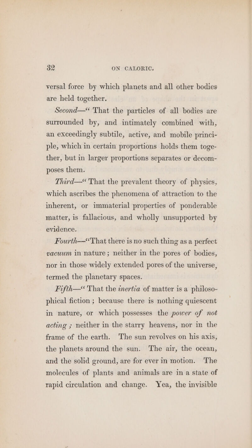 versal force by which planets and all other bodies are held together. Second—“ That the particles of all bodies are surrounded by, and intimately combined with, an exceedingly subtile, active, and mobile princi- ple, which in certain proportions holds them toge- ther, but in larger proportions separates or decom- poses them. Third—“ That the prevalent theory of physics, which ascribes the phenomena of attraction to the inherent, or immaterial properties of ponderable matter, is fallacious, and wholly unsupported by evidence. Fourth-—“That there is no such thing as a perfect vacuum in nature; neither in the pores of bodies, nor in those widely extended pores of the universe, termed the planetary spaces. Fifth—&lt; That the enertia of matter is a philoso- phical fiction ; because there is nothing quiescent in nature, or which possesses the power of not acting ; neither in the starry heavens, nor in the frame of the earth. The sun revolves on his axis, the planets around the sun. The air, the ocean, and the solid ground, are for ever in motion. The molecules of plants and animals are in a state of rapid circulation and change. Yea, the invisible