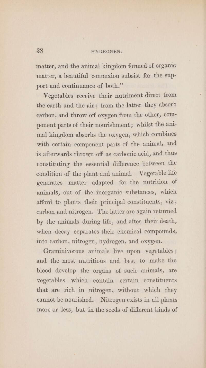 matter, and the animal kingdom formed of organic matter, a beautiful connexion subsist for the sup- port and continuance of both.” Vegetables receive their nutriment direct from the earth and the air; from the latter they absorb carbon, and throw off oxygen from the other, com- ponent parts of their nourishment; whilst the ani- mal kingdom absorbs the oxygen, which combines with certain component parts of the animal, and is afterwards thrown off as carbonic acid, and thus constituting the essential difference between the condition of the plant and animal. Vegetable life generates matter adapted for the nutrition of animals, out of the inorganic substances, which afford to plants their principal constituents, viz., carbon and nitrogen. The latter are again returned by the animals during life, and after their death, when decay separates their chemical compounds, into carbon, nitrogen, hydrogen, and oxygen. Graminivorous animals live upon vegetables ; and the most nutritious and best to make the blood develop the organs of such animals, are vegetables which contain certain constituents that are rich in nitrogen, without which they cannot be nourished. Nitrogen exists in all plants more or less, but in the seeds of different kinds of