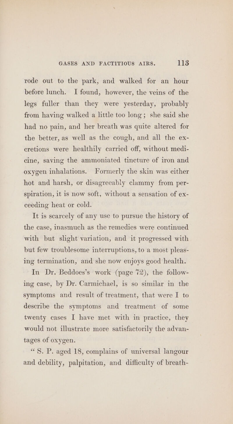 rode out to the park, and walked for an hour before lunch. I found, however, the veins of the legs fuller than they were yesterday, probably from having walked a little too long; she said she had no pain, and her breath was quite altered for the better, as well as the cough, and all the ex- cretions were healthily carried off, without medi- cine, saving the ammoniated tincture of iron and oxygen inhalations. Formerly the skin was either hot and harsh, or disagreeably clammy from per- spiration, it 1s now soft, without a sensation of ex- ceeding heat or cold. It is scarcely of any use to pursue the history of the case, inasmuch as the remedies were continued with but slight variation, and it progressed with but few troublesome interruptions, to a most pleas- ing termination, and she now enjoys good health. In Dr. Beddoes’s work (page 72), the follow- ing case, by Dr. Carmichael, is so similar in the symptoms and result of treatment, that were I to describe the symptoms and treatment of some twenty cases I have met with in practice, they would not illustrate more satisfactorily the advan- tages of oxygen. “S$. P. aged 18, complains of universal langour and debility, palpitation, and difficulty of breath-