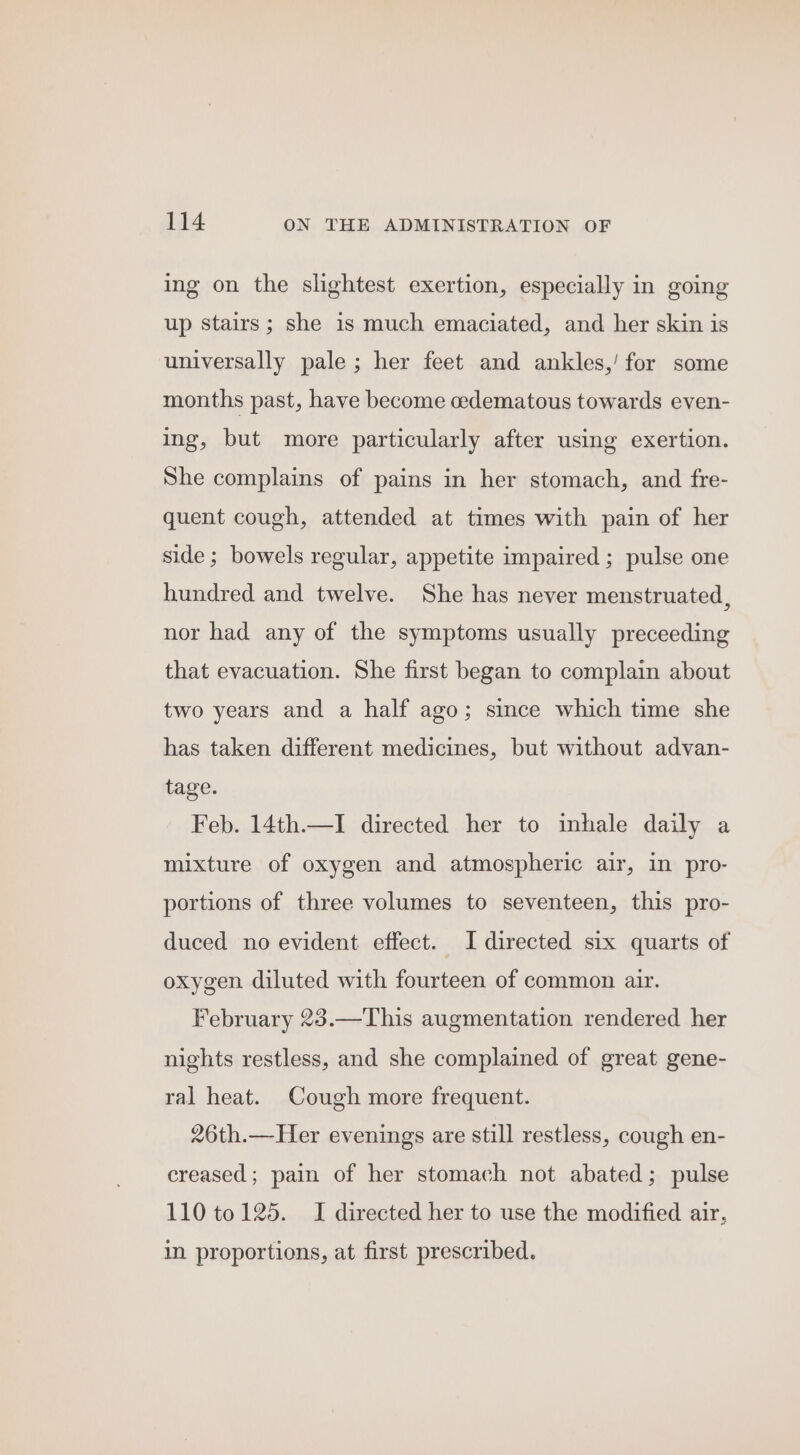 ing on the slightest exertion, especially in going up stairs; she is much emaciated, and her skin is universally pale ; her feet and ankles,’ for some months past, have become oedematous towards even- ing, but more particularly after using exertion. She complains of pains in her stomach, and fre- quent cough, attended at times with pain of her side ; bowels regular, appetite impaired ; pulse one hundred and twelve. She has never menstruated, nor had any of the symptoms usually preceeding that evacuation. She first began to complain about two years and a half ago; since which time she has taken different medicines, but without advan- tage. Feb. 14th.—I directed her to inhale daily a mixture of oxygen and atmospheric air, in pro- portions of three volumes to seventeen, this pro- duced no evident effect. I directed six quarts of oxygen diluted with fourteen of common air. February 23.—This augmentation rendered her nights restless, and she complained of great gene- ral heat. Cough more frequent. 26th.—Her evenings are still restless, cough en- creased; pain of her stomach not abated; pulse 110 to 125. I directed her to use the modified air, in proportions, at first prescribed.