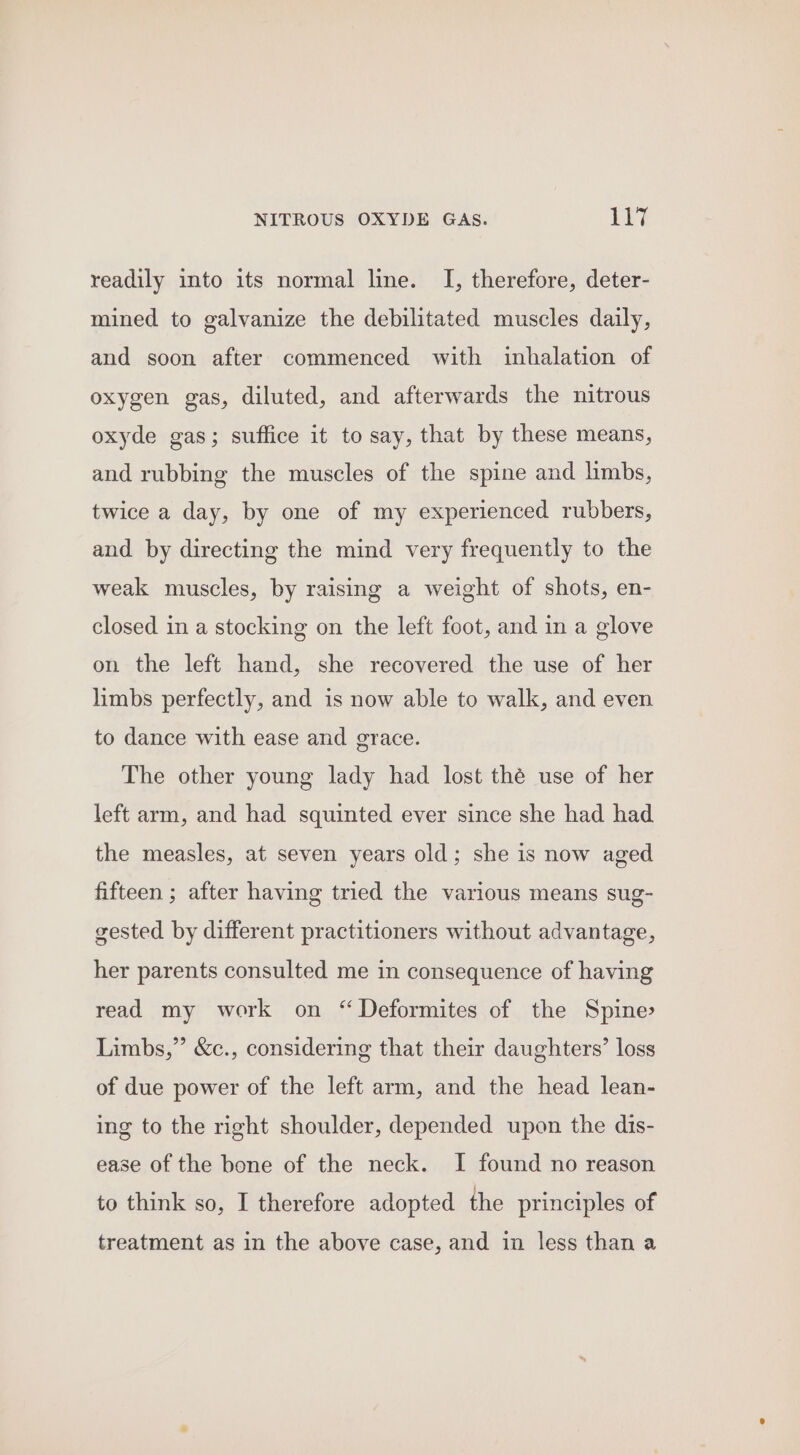 readily into its normal line. I, therefore, deter- mined to galvanize the debilitated muscles daily, and soon after commenced with inhalation of oxygen gas, diluted, and afterwards the nitrous oxyde gas; suffice it to say, that by these means, and rubbing the muscles of the spine and limbs, twice a day, by one of my experienced rubbers, and by directing the mind very frequently to the weak muscles, by raising a weight of shots, en- closed in a stocking on the left foot, and in a glove on the left hand, she recovered the use of her limbs perfectly, and is now able to walk, and even to dance with ease and grace. The other young lady had lost thé use of her left arm, and had squinted ever since she had had the measles, at seven years old; she is now aged fifteen ; after having tried the various means sug- gested by different practitioners without advantage, her parents consulted me in consequence of having read my work on “ Deformites of the Spine Limbs,” &amp;c., considering that their daughters’ loss of due power of the left arm, and the head lean- ing to the right shoulder, depended upon the dis- ease of the bone of the neck. I found no reason to think so, I therefore adopted the principles of treatment as in the above case, and in less than a