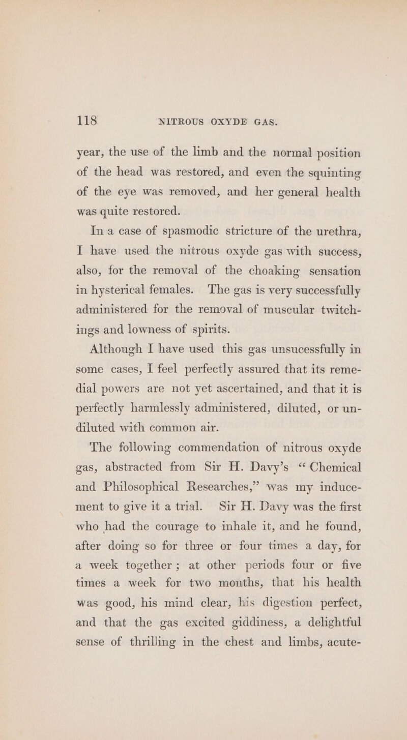 year, the use of the limb and the normal position of the head was restored, and even the squinting of the eye was removed, and her general health was quite restored. In a case of spasmodic stricture of the urethra, I have used the nitrous oxyde gas with success, also, for the removal of the choaking sensation in hysterical females. ‘The gas is very successfully administered for the removal of muscular twitch- ings and lowness of spirits. Although I have used this gas unsucessfully in some cases, I feel perfectly assured that its reme- dial powers are not yet ascertained, and that it is perfectly harmlessly administered, diluted, or un- diluted with common air. The following commendation of nitrous oxyde gas, abstracted from Sir H. Davy’s “ Chemical b) and Philosophical Researches,” was my induce- ment to give it a trial. Sir H. Davy was the first who had the courage to inhale it, and he found, after doing so for three or four times a day, for a week together; at other periods four or five times a week for two months, that his health was good, his mind clear, his digestion perfect, and that the gas excited giddiness, a delightful sense of thrilling in the chest and limbs, acute-