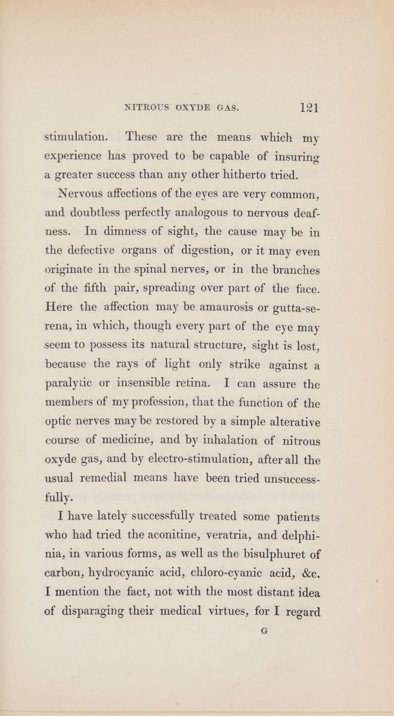 stimulation. These are the means which my experience has proved to be capable of insuring a greater success than any other hitherto tried. Nervous affections of the eyes are very common, and doubtless perfectly analogous to nervous deaf- ness. In dimness of sight, the cause may be in the defective organs of digestion, or it may even originate in the spinal nerves, or in the branches of the fifth pair, spreading over part of the face. Here the affection may be amaurosis or gutta-se- rena, in which, though every part of the eye may seem to possess its natural structure, sight is lost, because the rays of light only strike against a paralytic or insensible retina. I can assure the members of my profession, that the function of the optic nerves may be restored by a simple alterative course of medicine, and by inhalation of nitrous oxyde gas, and by electro-stimulation, after all the usual remedial means have been tried unsuccess- fully. I have lately successfully treated some patients who had tried the aconitine, veratria, and delphi- nia, in various forms, as well as the bisulphuret of carbon, hydrocyanic acid, chloro-cyanic acid, &amp;e. I mention the fact, not with the most distant idea of disparaging their medical virtues, for I regard G