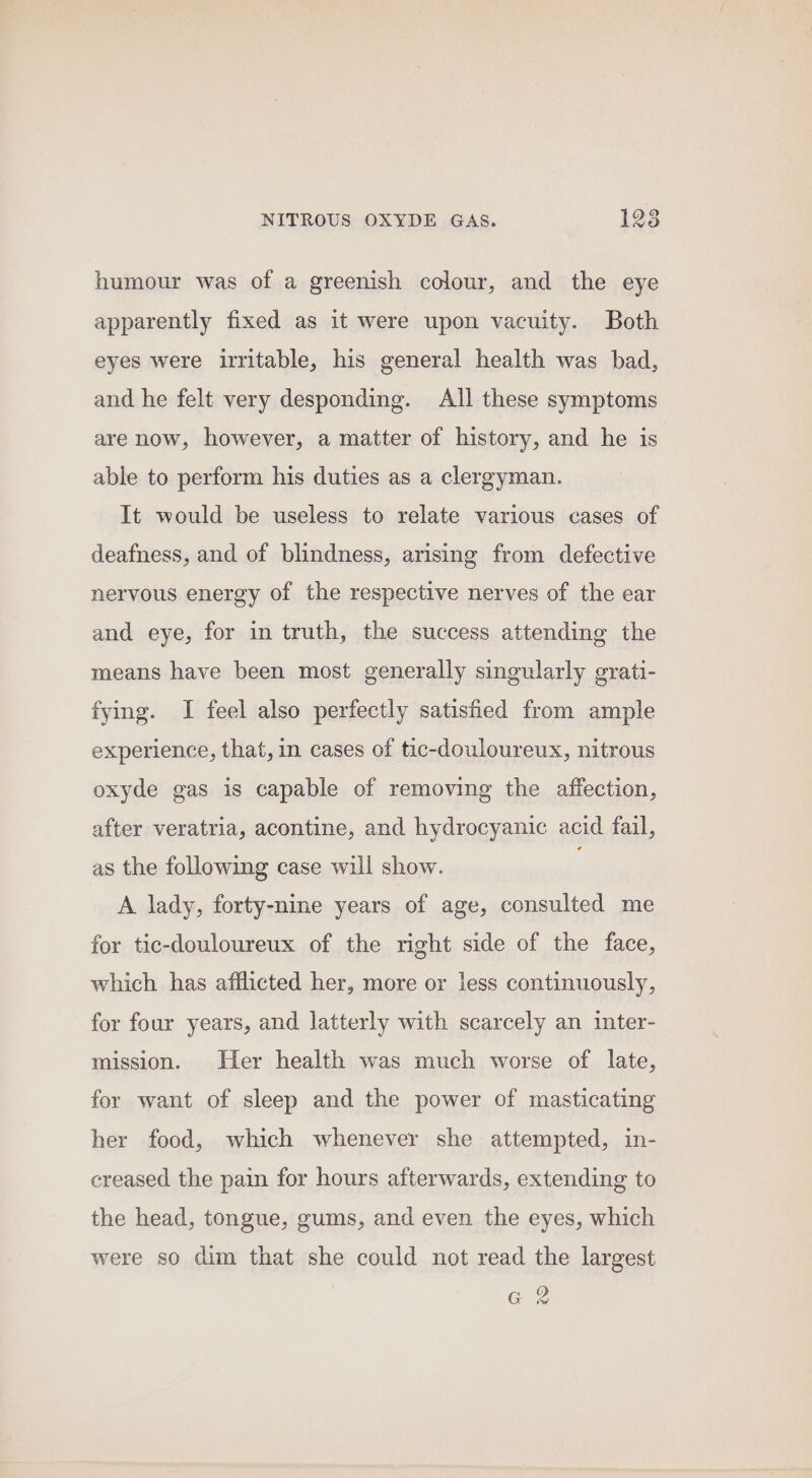 humour was of a greenish colour, and the eye apparently fixed as it were upon vacuity. Both eyes were irritable, his general health was bad, and he felt very desponding. All these symptoms are now, however, a matter of history, and he is able to perform his duties as a clergyman. It would be useless to relate various cases of deafness, and of blindness, arising from defective nervous energy of the respective nerves of the ear and eye, for in truth, the success attending the means have been most generally singularly grati- fying. I feel also perfectly satisfied from ample experience, that, in cases of tic-douloureux, nitrous oxyde gas is capable of removing the affection, after veratria, acontine, and hydrocyanic acid fail, as the following case will show. A lady, forty-nine years of age, consulted me for tic-douloureux of the right side of the face, which has afflicted her, more or less continuously, for four years, and latterly with scarcely an inter- mission. Her health was much worse of late, for want of sleep and the power of masticating her food, which whenever she attempted, in- creased the pain for hours afterwards, extending to the head, tongue, gums, and even the eyes, which were so dim that she could not read the largest G2