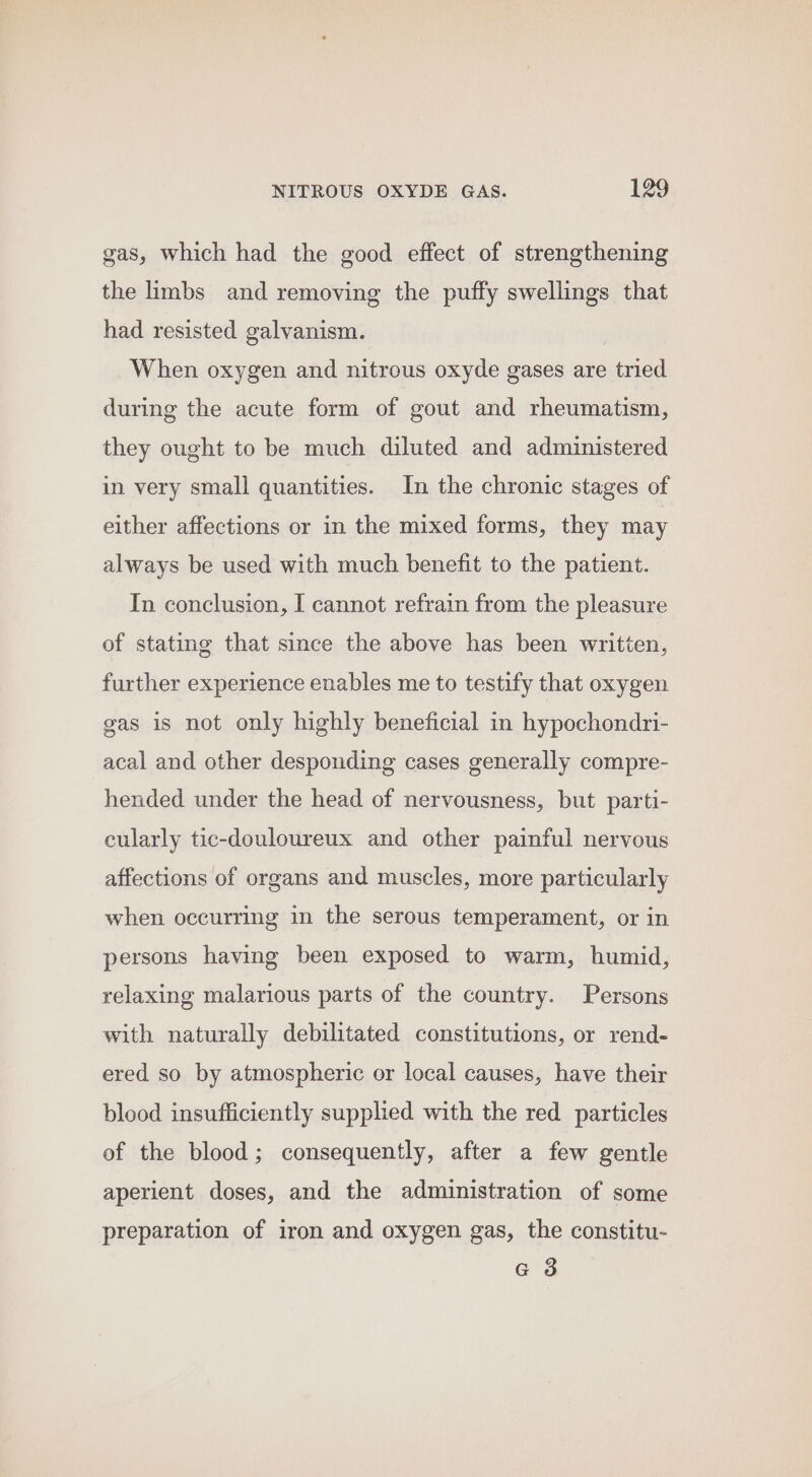 gas, which had the good effect of strengthening the limbs and removing the puffy swellings that had resisted galvanism. When oxygen and nitrous oxyde gases are tried during the acute form of gout and rheumatism, they ought to be much diluted and administered in very small quantities. In the chronic stages of either affections or in the mixed forms, they may always be used with much benefit to the patient. In conclusion, I cannot refrain from the pleasure of stating that since the above has been written, further experience enables me to testify that oxygen gas is not only highly beneficial in hypochondri- acal and other desponding cases generally compre- hended under the head of nervousness, but parti- cularly tic-douloureux and other painful nervous affections of organs and muscles, more particularly when occurring in the serous temperament, or in persons having been exposed to warm, humid, relaxing malarious parts of the country. Persons with naturally debilitated constitutions, or rend- ered so by atmospheric or local causes, have their blood insufficiently supplied with the red particles of the blood; consequently, after a few gentle aperient doses, and the administration of some preparation of iron and oxygen gas, the constitu- G 3