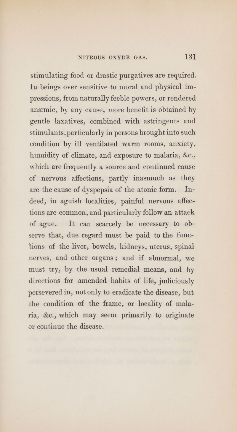 stimulating food or drastic purgatives are required. In beings over sensitive to moral and physical im- pressions, from naturally feeble powers, or rendered anemic, by any cause, more benefit is obtained by gentle laxatives, combined with astringents and stimulants, particularly in persons brought into such condition by ill ventilated warm rooms, anxiety, humidity of climate, and exposure to malaria, &amp;c., which are frequently a source and continued cause of nervous affections, partly inasmuch as they are the cause of dyspepsia of the atonic form. In- deed, in aguish localities, painful nervous affec- tions are common, and particularly follow an attack of ague. It can scarcely be necessary to ob- serve that, due regard must be paid to the func- tions of the liver, bowels, kidneys, uterus, spinal nerves, and other organs; and if abnormal, we must try, by the usual remedial means, and by directions for amended habits of life, judiciously persevered in, not only to eradicate the disease, but the condition of the frame, or locality of mala- ria, &amp;c., which may seem primarily to originate or continue the disease.