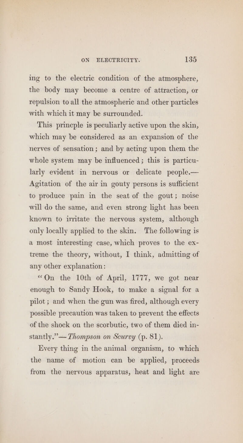 ing to the electric condition of the atmosphere, the body may become a centre of attraction, or repulsion to all the atmospheric and other particles with which it may be surrounded. This princple is peculiarly active upon the skin, which may be considered as an expansion of the nerves of sensation; and by acting upon them the whole system may be influenced ; this is particu- larly evident in nervous or delicate people.— Agitation of the air in gouty persons is sufficient to produce pain in the seat of the gout; noise will do the same, and even strong light has been known to ivritate the nervous system, although only locally applied to the skin. The following is a most interesting case, which proves to the ex- treme the theory, without, I think, admitting of any other explanation: “On the 10th of April, 1777, we got near enough to Sandy Hook, to make a signal for a pilot ; and when the gun was fired, although every possible precaution was taken to prevent the effects of the shock on the scorbutic, two of them died in- stantly.”— Thompson on Scurvy (p. 81). Every thing in the animal organism, to which the name of motion can be applied, proceeds from the nervous apparatus, heat and light are