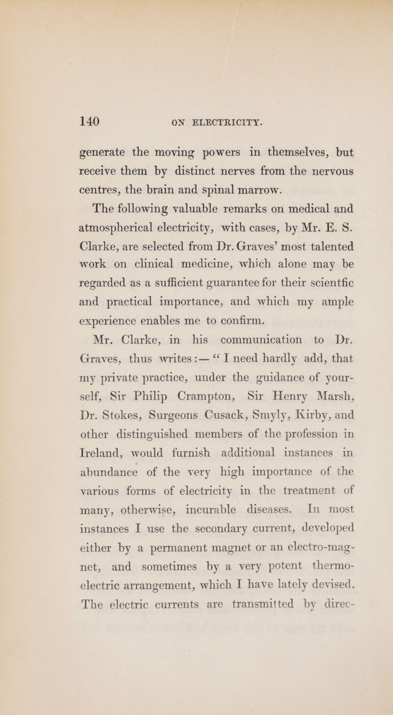 generate the moving powers in themselves, but receive them by distinct nerves from the nervous centres, the brain and spinal marrow. The following valuable remarks on medical and atmospherical electricity, with cases, by Mr. E. S. Clarke, are selected from Dr. Graves’ most talented work on clinical medicine, which alone may be regarded as a sufficient guarantee for their scientfic and practical importance, and which my ample experience enables me to confirm. Mr. Clarke, in his communication to Dr. Graves, thus writes:— “ I need hardly add, that my private practice, under the guidance of your- self, Sir Philip Crampton, Sir Henry Marsh, Dr. Stokes, Surgeons Cusack, Smyly, Kirby, and other distinguished members of the profession in Ireland, would furnish additional instances in abundance of the very high importance of the various forms of electricity in the treatment of many, otherwise, incurable diseases. In most instances I use the secondary current, developed either by a permanent magnet or an electro-mag- net, and sometimes by a very potent thermo- electric arrangement, which I have lately devised. The electric currents are transmitted by direc-