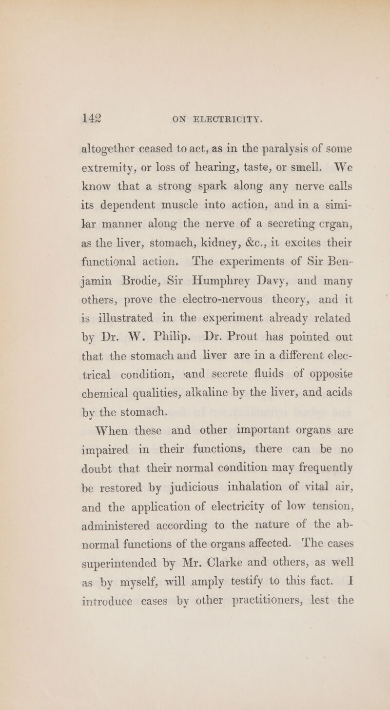 altogether ceased to act, as in the paralysis of some extremity, or loss of hearing, taste, or smell. We know that a strong spark along any nerve calls its dependent muscle into action, and in a simi- lar manner along the nerve of a secreting crgan, as the liver, stomach, kidney, &amp;c., 1t excites their functional action. ‘The experiments of Sir Ben- jamin Brodie, Sir Humphrey Davy, and many others, prove the electro-nervous theory, and it is illustrated in the experiment already related by Dr. W. Philip. Dr. Prout has pointed out that the stomach and liver are in a different elec- trical condition, and secrete fluids of opposite chemical qualities, alkaline by the liver, and acids by the stomach. When these and other important organs are impaired in their functions, there can be no doubt that their normal cendition may frequently be restored by judicious inhalation of vital air, and the application of electricity of low tension, administered according to the nature of the ab- normal functions of the organs affected. ‘The cases superintended by Mr. Clarke and others, as well as by myself, will amply testify to this fact. I introduce eases by other practitioners, lest the