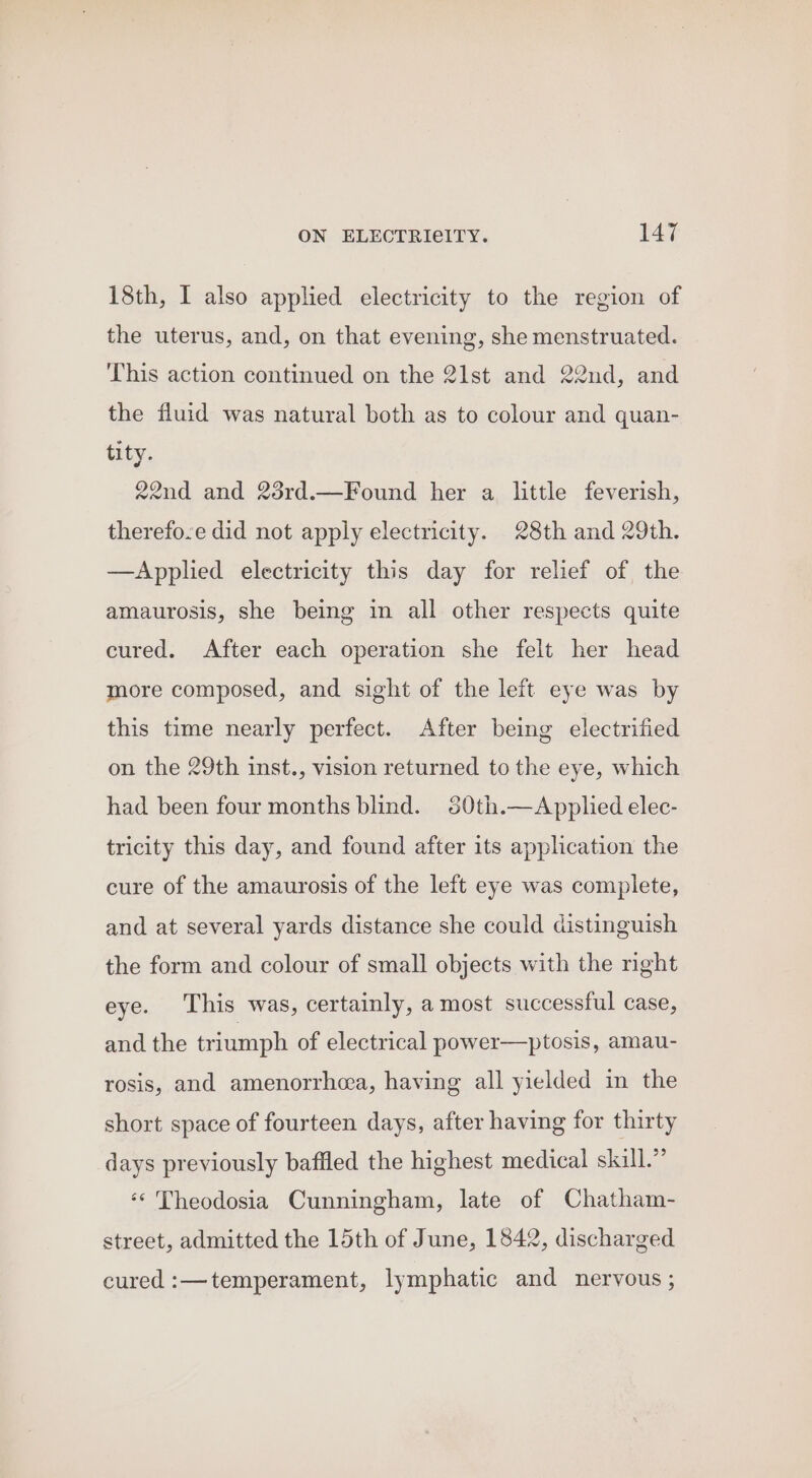 18th, I also applied electricity to the region of the uterus, and, on that evening, she menstruated. This action continued on the 2lst and 22nd, and the fluid was natural both as to colour and quan- tity. 22nd and 23rd.—Found her a little feverish, therefo.e did not apply electricity. 28th and 29th. —Applied electricity this day for relief of the amaurosis, she being in all other respects quite cured. After each operation she felt her head more composed, and sight of the left eye was by this time nearly perfect. After being electrified on the 29th inst., vision returned to the eye, which had been four months blind. 80th.—Applied elec- tricity this day, and found after its application the cure of the amaurosis of the left eye was complete, and at several yards distance she could distinguish the form and colour of small objects with the nght eye. This was, certainly, a most successful case, and the triumph of electrical power—ptosis, amau- rosis, and amenorrheea, having all yielded in the short space of fourteen days, after having for thirty days previously baffled the highest medical skill.” ‘* Theodosia Cunningham, late of Chatham- street, admitted the 15th of June, 1842, discharged cured :—temperament, lymphatic and nervous ;