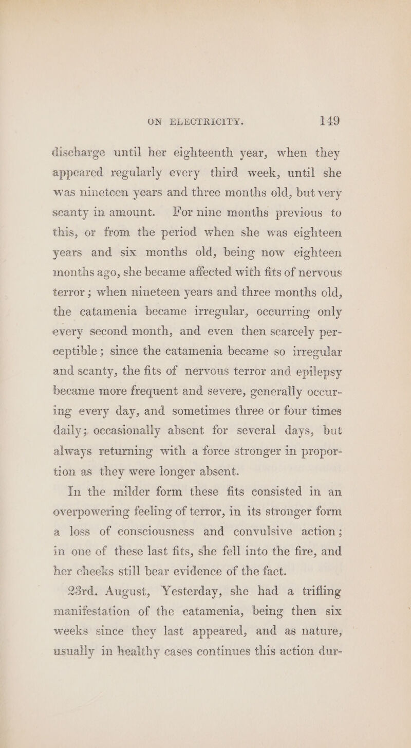 discharge until her eighteenth year, when they appeared regularly every third week, until she was nineteen years and three months old, but very scanty in amount. For nine months previous to this, or from the period when she was eighteen years and six months old, being now eighteen months ago, she became affected with fits of nervous terror ; when nineteen years and three months old, the catamenia became irregular, occurring only every second month, and even then scarcely per- ceptible; since the catamenia became so irregular and scanty, the fits of nervous terror and epilepsy became more frequent and severe, generally occur- ing every day, and sometimes three or four times daily; occasionally absent for several days, but always returning with a force stronger in propor- tion as they were longer absent. In the milder form these fits consisted in an overpowering feeling of terror, in its stronger form a loss of consciousness and convulsive action; in one of these last fits, she fell into the fire, and her cheeks still bear evidence of the fact. 23rd. August, Yesterday, she had a trifling manifestation of the catamenia, being then six weeks since they last appeared, and as nature, usually in healthy cases continues this action dur-