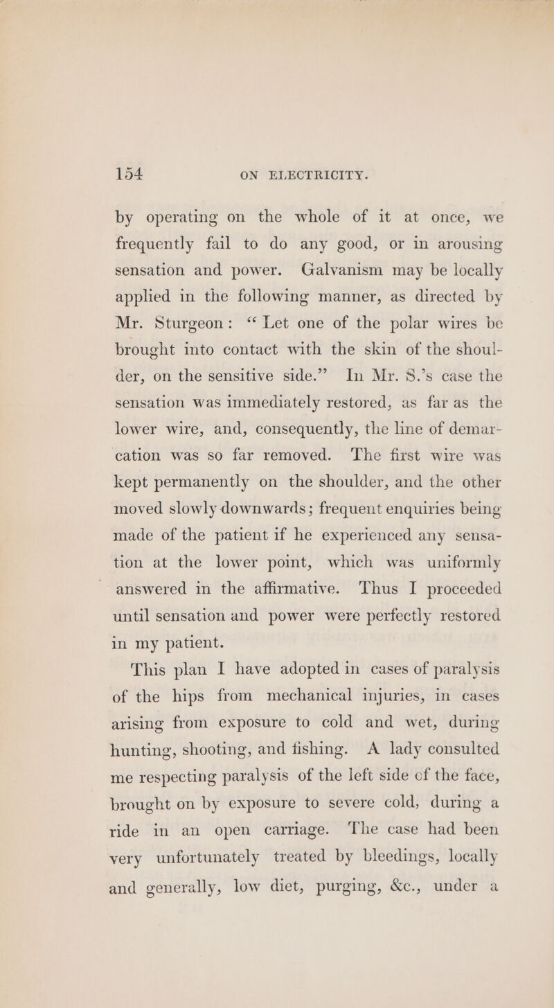 by operating on the whole of it at once, we frequently fail to do any good, or in arousing sensation and power. Galvanism may be locally applied in the following manner, as directed by Mr. Sturgeon: ‘ Let one of the polar wires be brought into contact with the skin of the shoul- der, on the sensitive side.”” In Mr. 8.’s case the sensation was immediately restored, as far as the lower wire, and, consequently, the line of demar- cation was so far removed. ‘The first wire was kept permanently on the shoulder, and the other moved slowly downwards; frequent enquiries being made of the patient 1f he experienced any sensa- tion at the lower point, which was uniformly answered in the affirmative. Thus I proceeded until sensation and power were perfectly restored in my patient. This plan I have adopted in cases of paralysis of the hips from mechanical injuries, in cases arising from exposure to cold and wet, during hunting, shooting, and fishing. A lady consulted me respecting paralysis of the left side cf the face, brought on by exposure to severe cold, during a ride in an open carriage. The case had been very unfortunately treated by bleedings, locally and generally, low diet, purging, &amp;c., under a