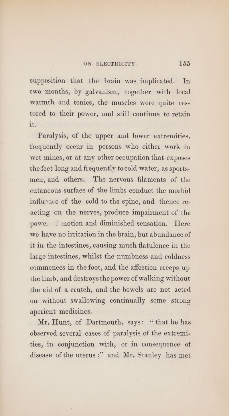 supposition that the brain was implicated. In two months, by galvanism, together with local warmth and tonics, the muscles were quite res- tored to their power, and still continue to retain it. Paralysis, of the upper and lower extremities, frequently occur in persons who either work in wet mines, or at any other occupation that exposes the feet long and frequently tocold water, as sports- men, and others. ‘The nervous filaments of the cutaneous surface of the limbs conduct the morbid influcace of the cold to the spine, and thence re- acting on the nerves, produce impairment of the powe. . :notion and diminished sensation. Here we have no irritation in the brain, but abundance of it 11 the intestines, causing much flatulence in the large intestines, whilst the numbness and coldness commences in the foot, and the affection creeps up the limb, and destroys the power of walking without the aid of a crutch, and the bowels are not acted on without swallowing continually some strong aperient medicines. Mr. Hunt, of Dartmouth, says: ‘ that he has observed several cases of paralysis of the extremi- ties, in conjunction with, or in consequence of 9 disease of the uterus ;” and Mr. Stanley has met