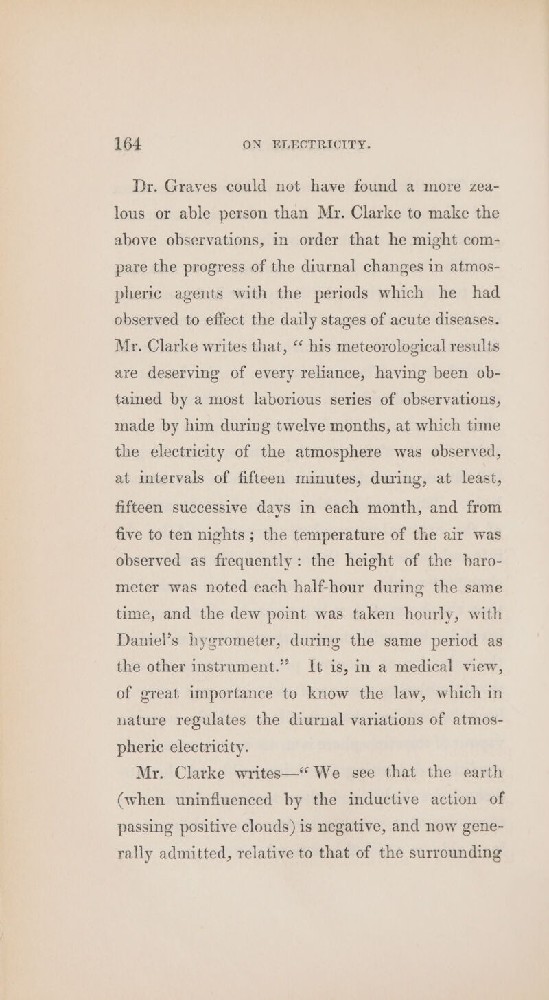 Dr. Graves could not have found a more zea- lous or able person than Mr. Clarke to make the above observations, in order that he might com- pare the progress of the diurnal changes in atmos- pheric agents with the periods which he had observed to effect the daily stages of acute diseases. Mr. Clarke writes that, “ his meteorological results are deserving of every reliance, having been ob- tained by a most laborious series of observations, made by him during twelve months, at which time the electricity of the atmosphere was observed, at intervals of fifteen minutes, during, at least, fifteen successive days in each month, and from five to ten nights ; the temperature of the air was observed as frequently: the height of the baro- meter was noted each half-hour during the same time, and the dew point was taken hourly, with Daniel’s hygrometer, during the same period as the other instrument.” It is, in a medical view, of great importance to know the law, which in nature regulates the diurnal variations of atmos- pheric electricity. Mr. Clarke writes—“ We see that the earth (when uninfluenced by the inductive action of passing positive clouds) is negative, and now gene- rally admitted, relative to that of the surrounding