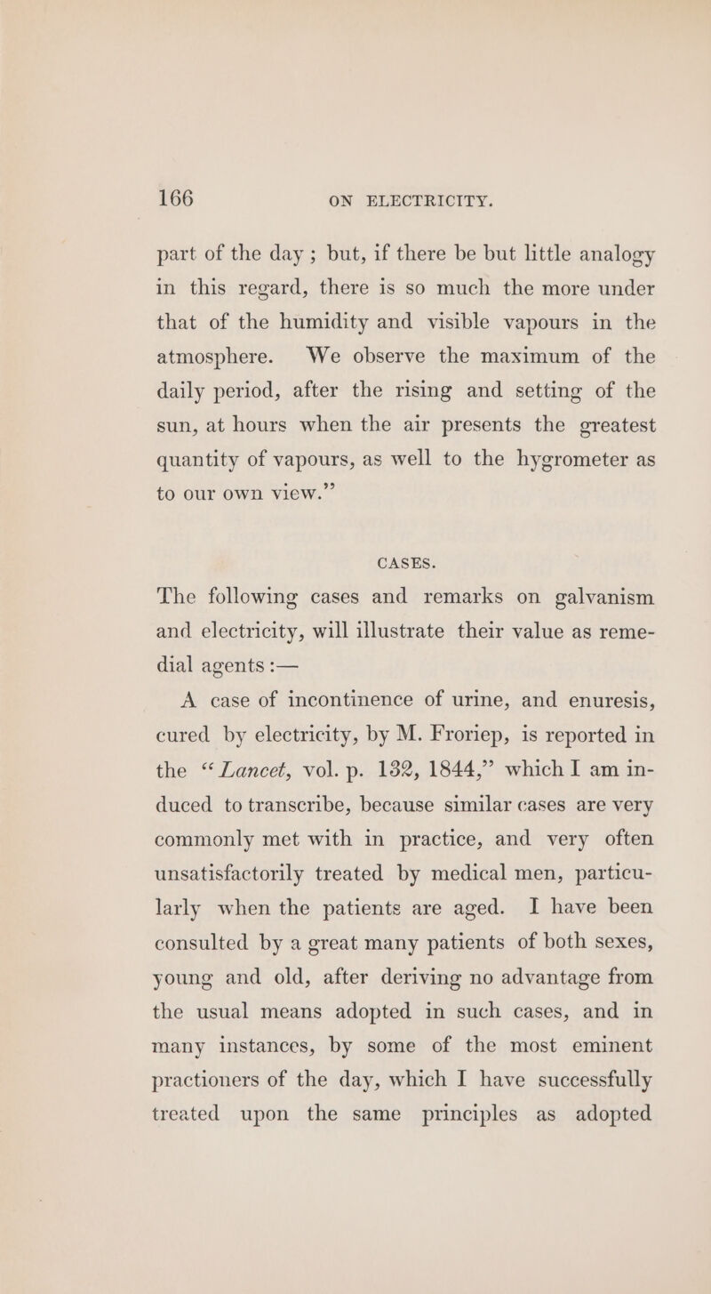 part of the day ; but, if there be but little analogy in this regard, there is so much the more under that of the humidity and visible vapours in the atmosphere. We observe the maximum of the daily period, after the rising and setting of the sun, at hours when the air presents the greatest quantity of vapours, as well to the hygrometer as to our Own view.” CASES. The following cases and remarks on galvanism and electricity, will illustrate their value as reme- dial agents :— A case of incontinence of urine, and enuresis, cured by electricity, by M. Froriep, is reported in the “Lancet, vol. p. 182, 1844,” which I am in- duced to transcribe, because similar cases are very commonly met with in practice, and very often unsatisfactorily treated by medical men, particu- larly when the patients are aged. I have been consulted by a great many patients of both sexes, young and old, after deriving no advantage from the usual means adopted in such cases, and in many instances, by some of the most eminent practioners of the day, which I have successfully treated upon the same principles as adopted