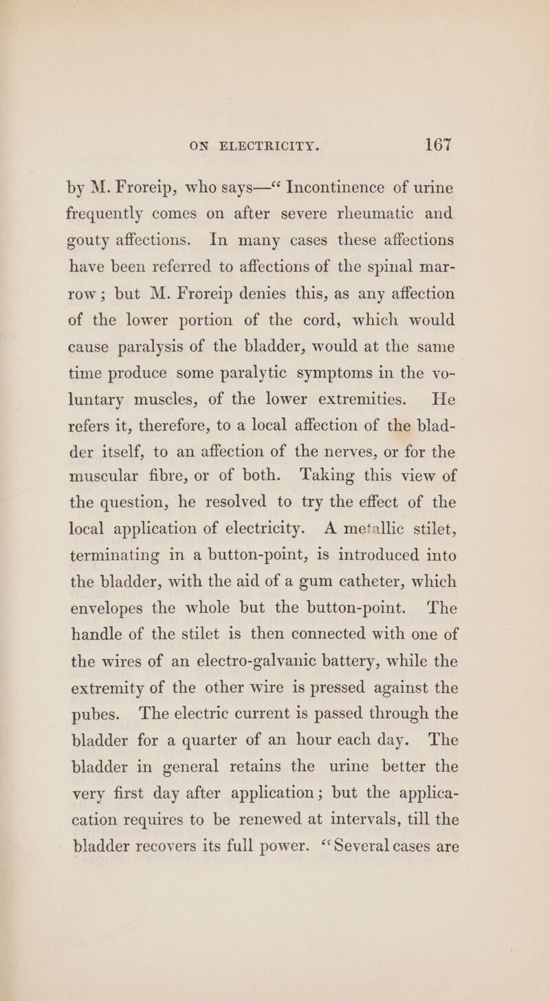 by M. Froreip, who says—* Incontinence of urine frequently comes on after severe rheumatic and gouty affections. In many cases these affections have been referred to affections of the spinal mar- row; but M. Froreip denies this, as any affection of the lower portion of the cord, which would cause paralysis of the bladder, would at the same time produce some paralytic symptoms in the vo- luntary muscles, of the lower extremities. He refers it, therefore, to a local affection of the blad- der itself, to an affection of the nerves, or for the muscular fibre, or of both. Taking this view of the question, he resolved to try the effect of the local application of electricity. A metallic stilet, terminating in a button-point, is introduced into the bladder, with the aid of a gum catheter, which envelopes the whole but the button-point. The handle of the stilet 1s then connected with one of the wires of an electro-galvanic battery, while the extremity of the other wire is pressed against the pubes. The electric current is passed through the bladder for a quarter of an hour each day. The bladder in general retains the urine better the very first day after application; but the applica- cation requires to be renewed at intervals, till the bladder recovers its full power. “Several cases are