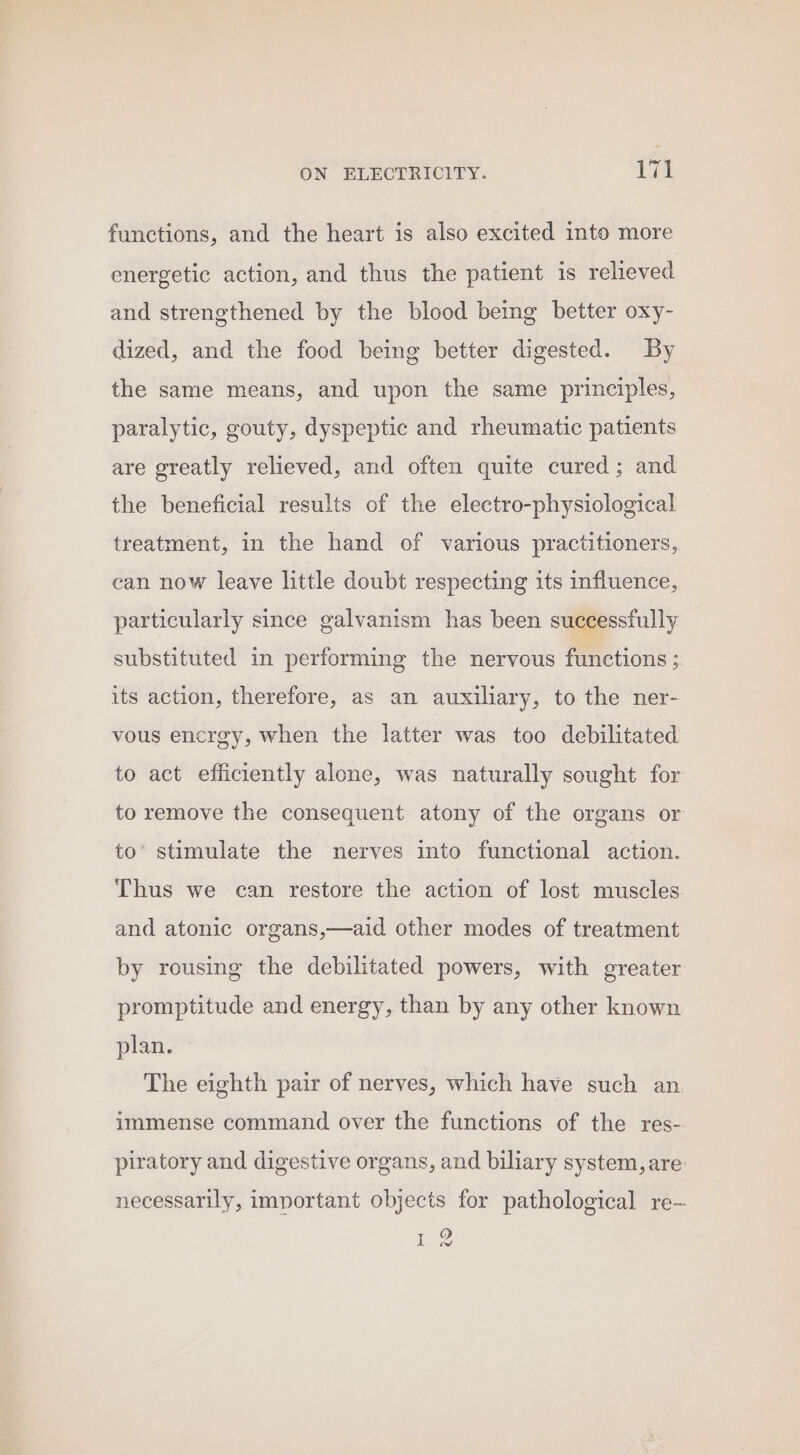 functions, and the heart is also excited into more energetic action, and thus the patient is relieved and strengthened by the blood being better oxy- dized, and the food being better digested. By the same means, and upon the same principles, paralytic, gouty, dyspeptic and rheumatic patients are greatly relieved, and often quite cured; and the beneficial results of the electro-physiological treatment, in the hand of various practitioners, can now leave little doubt respecting its influence, particularly since galvanism has been successfully substituted in performing the nervous functions ; its action, therefore, as an auxiliary, to the ner- vous encrgy, when the latter was too debilitated to act efficiently alone, was naturally sought for to remove the consequent atony of the organs or to’ stimulate the nerves into functional action. Thus we can restore the action of lost muscles. and atonic organs,—aid other modes of treatment by rousing the debilitated powers, with greater promptitude and energy, than by any other known plan. » The eighth pair of nerves, which have such an. immense command over the functions of the res- piratory and digestive organs, and biliary system, are necessarily, important objects for pathological re- i ee