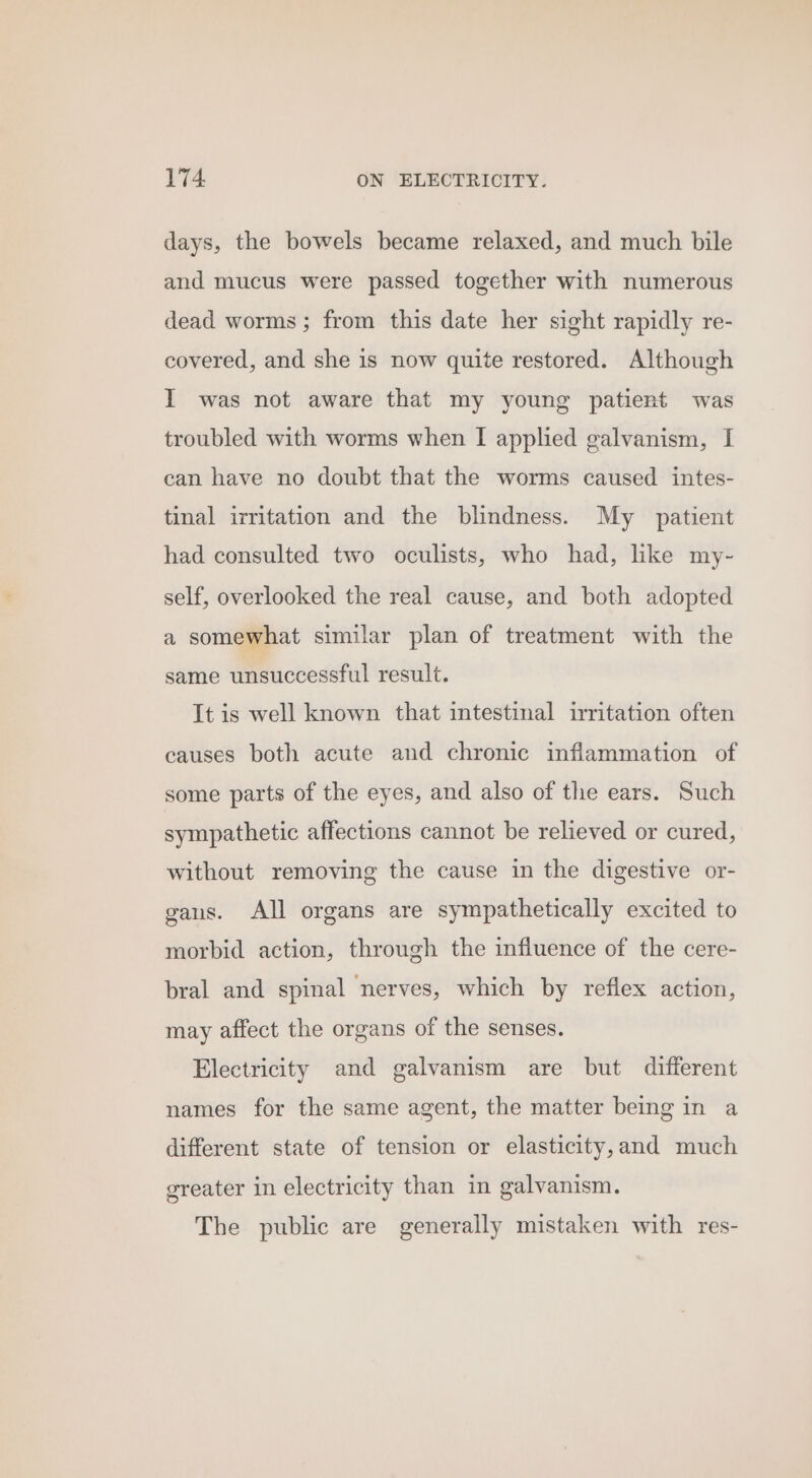 days, the bowels became relaxed, and much bile and mucus were passed together with numerous dead worms; from this date her sight rapidly re- covered, and she is now quite restored. Although I was not aware that my young patient was troubled with worms when I applied galvanism, I can have no doubt that the worms caused intes- tinal irritation and the blindness. My patient had consulted two oculists, who had, like my- self, overlooked the real cause, and both adopted a somewhat similar plan of treatment with the same unsuccessful result. It is well known that intestinal irritation often causes both acute and chronic inflammation of some parts of the eyes, and also of the ears. Such sympathetic affections cannot be relieved or cured, without removing the cause in the digestive or- gans. All organs are sympathetically excited to morbid action, through the influence of the cere- bral and spinal nerves, which by reflex action, may affect the organs of the senses. Electricity and galvanism are but different names for the same agent, the matter being in a different state of tension or elasticity,and much greater in electricity than in galvanism. The public are generally mistaken with res-