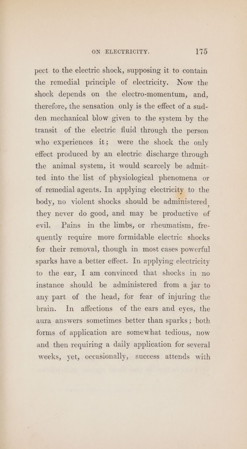 pect to the electric shock, supposing it to contain the remedial principle of electricity. Now the shock depends on the electro-momentum, and, therefore, the sensation only is the effect of a sud- den mechanical blow given to the system by the transit of the electric fluid through the person who experiences it; were the shock the only effect produced by an electric discharge through the animal system, it would scarcely be admit-- ted into the list of physiological phenomena or of remedial agents. In applying electricity to the body, no violent shocks should be administered | they never do good, and may be productive of evil. Pains in the limbs, or rheumatism, fre- quently require more formidable electric shocks for their removal, though in most cases powerful sparks have a better effect. In applying electricity to the ear, I am convinced that shocks in no instance should be administered from a jar to any part of the head, for fear of injuring the brain. In affections of the ears and eyes, the aura answers sometimes better than sparks; both forms of application are somewhat tedious, now and then requiring a daily application for several weeks, yet, occasionally, success attends with