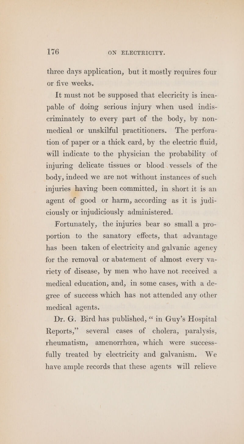 three days application, but it mostly requires four or five weeks. It must not be supposed that elecricity is inca- pable of doing serious injury when used indis- criminately to every part of the body, by non- medical or unskilful practitioners. The perfora- tion of paper or a thick card, by the electric fluid, will indicate to the physician the probability of injuring delicate tissues or blood .vessels of the body, indeed we are not without instances of such injuries having been committed, in short it is an agent of good or harm, according as it is judi- ciously or injudiciously administered. Fortunately, the injuries bear so small a pro- portion to the sanatory effects, that advantage has been taken of electricity and galvanic agency for the removal or abatement of almost every va- riety of disease, by men who have not received a medical education, and, in some cases, with a de- gree of success which has not attended any other medical agents. Dr. G. Bird has published, “ in Guy’s Hospital Reports,’ several cases of cholera, paralysis, rheumatism, amenorrhcea, which were success- fully treated by electricity and galvanism. We have ample records that these agents will relieve