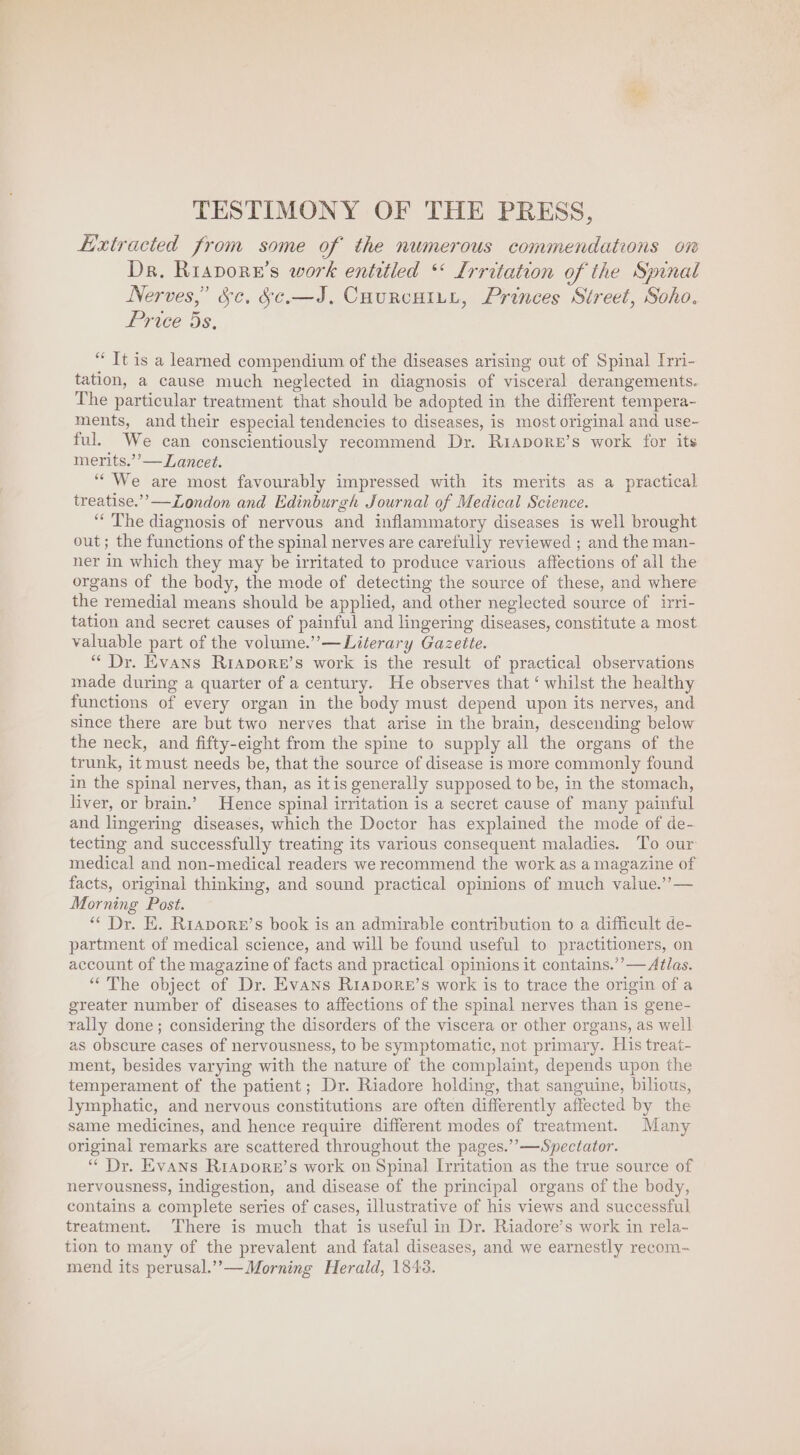 he TESTIMONY OF THE PRESS, Extracted from some of the numerous commendations on Dr. Riapore’s work entitled ‘ Irritation of the Spinal Nerves,’ Sc, &amp;¢.—J, Courcutry, Princes Street, Soho. Price 5s, “ Tt is a learned compendium of the diseases arising out of Spinal [rri- tation, a cause much neglected in diagnosis of visceral derangements. The particular treatment that should be adopted in the different tempera- ments, and their especial tendencies to diseases, is most original and use- ful. We can conscientiously recommend Dy. Riapore’s work for its merits.’’— Lancet. “We are most favourably impressed with its merits as a practical treatise.”’—Zondon and Edinburgh Journal of Medical Science. “ The diagnosis of nervous and inflammatory diseases is well brought out; the functions of the spinal nerves are carefully reviewed ; and the man- ner in which they may be irritated to produce various affections of all the organs of the body, the mode of detecting the source of these, and where the remedial means should be applied, and other neglected source of irri- tation and secret causes of painful and lingering diseases, constitute a most valuable part of the volume.’’—Literary Gazette. “ Dr. Evans Riapore’s work is the result of practical observations made during a quarter of a century. He observes that ‘ whilst the healthy functions of every organ in the body must depend upon its nerves, and since there are but two nerves that arise in the brain, descending below the neck, and fifty-eight from the spine to supply all the organs of the trunk, it must needs be, that the source of disease is more commonly found in the spinal nerves, than, as it is generally supposed to be, in the stomach, liver, or brain.’ Hence spinal irritation is a secret cause of many painful and lingering diseases, which the Doctor has explained the mode of de- tecting and successfully treating its various consequent maladies. To our medical and non-medical readers we recommend the work as a magazine of facts, original thinking, and sound practical opinions of much value.’’— Morning Post. ** Dr. E. Riapore’s book is an admirable contribution to a difficult de- partment of medical science, and will be found useful to practitioners, on account of the magazine of facts and practical opinions it contains.’’— Alas. “The object of Dr. Evans Rrapore’s work is to trace the origin of a greater number of diseases to affections of the spinal nerves than is gene- rally done; considering the disorders of the viscera or other organs, as well as obscure cases of nervousness, to be symptomatic, not primary. His treat- ment, besides varying with the nature of the complaint, depends upon the temperament of the patient; Dr. Riadore holding, that sanguine, bilious, lymphatic, and nervous constitutions are often differently affected by the same medicines, and hence require different modes of treatment. Many original remarks are scattered throughout the pages.’’—Spectator. “ Dr. Evans Rirapore’s work on Spinal Irritation as the true source of nervousness, indigestion, and disease of the principal organs of the body, contains a complete series of cases, illustrative of his views and successful treatment. There is much that is useful in Dr. Riadore’s work in rela- tion to many of the prevalent and fatal diseases, and we earnestly recom- mend its perusal.” —Morning Herald, 1843.