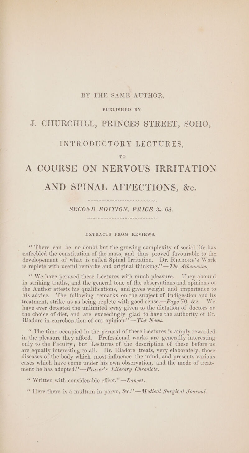 BY THE SAME AUTHOR, PUBLISHED BY J. CHURCHILL, PRINCES STREET, SOHO, INTRODUCTORY LECTURES, TO A COURSE ON NERVOUS IRRITATION AND SPINAL AFFECTIONS, &amp;c. OI OI aes SECOND EDITION, PRICE 3s. 6d. VLG GL LLLaaOOs EXTRACTS FROM REVIEWS. _ © There can be no doubt but the growing complexity of social life has enfeebled the constitution of the mass, and thus proved favourable to the developement of what is called Spinal Irritation, Dr. Riapore’s Work is replete with useful remarks and original thinking.’’— The Atheneum. ““ We have perused these Lectures with much pleasure. They abound in striking truths, and the general tone of the observations and opinions of the Author attests his qualifications, and gives weight and importance to his advice. The following remarks on the subject of Indigestion and its treatment, strike us as being replete with good sense.—Page 70, &amp;c. We have ever detested the unlimited sway given to the dictation of doctors on the choice of diet, and are exceedingly glad to have the authority of Dr. Riadore in corroboration of our opinion.’’— The News. “The time occupied in the perusal of these Lectures is amply rewarded in the pleasure they afford. Professional works are generally interesting only to the Faculty; but Lectures of the description of these before us are equally interesting to all. Dr. Riadore treats, very elaborately, those diseases of the body which most influence the mind, and presents various cases which have come under his own observation, and the mode of treat- ment he has adopted.” —Frrazer’s Literary Chronicle. “Written with considerable effect.’’ —ZLancet. *« Here there is a multum in parvo, Ne.’’—Medical Surgical Journal.