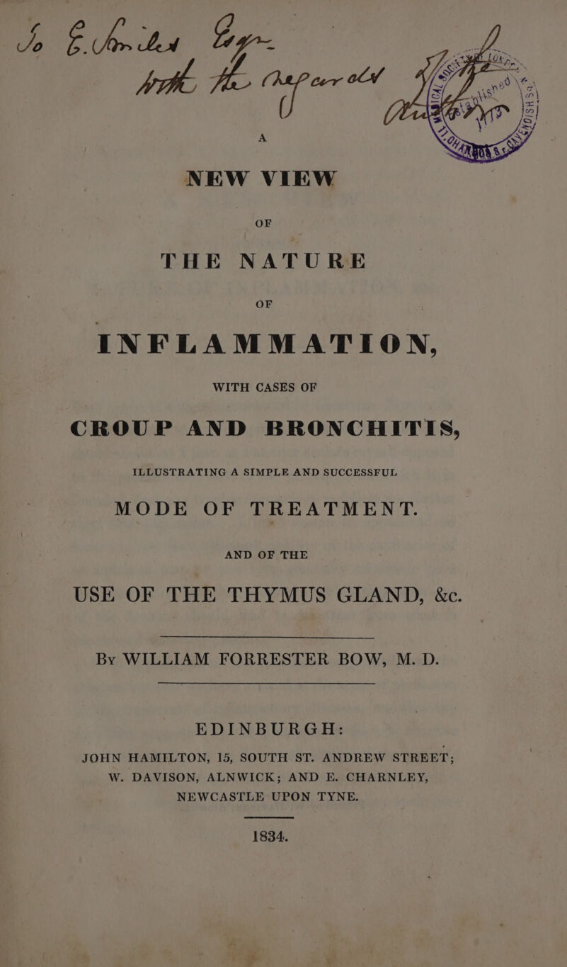 NEW VIEW | OF THE NATURE OF INFLAMMATION, WITH CASES OF CROUP AND BRONCHITIS, MODE OF TREATMENT. ee USE OF THE THYMUS GLAND, &c. By WILLIAM FORRESTER BOW, M. D. EDINBURGH: JOHN HAMILTON, 15, SOUTH ST. ANDREW STREET; W. DAVISON, ALNWICK; AND E. CHARNLEY, NEWCASTLE UPON TYNE. 1834.