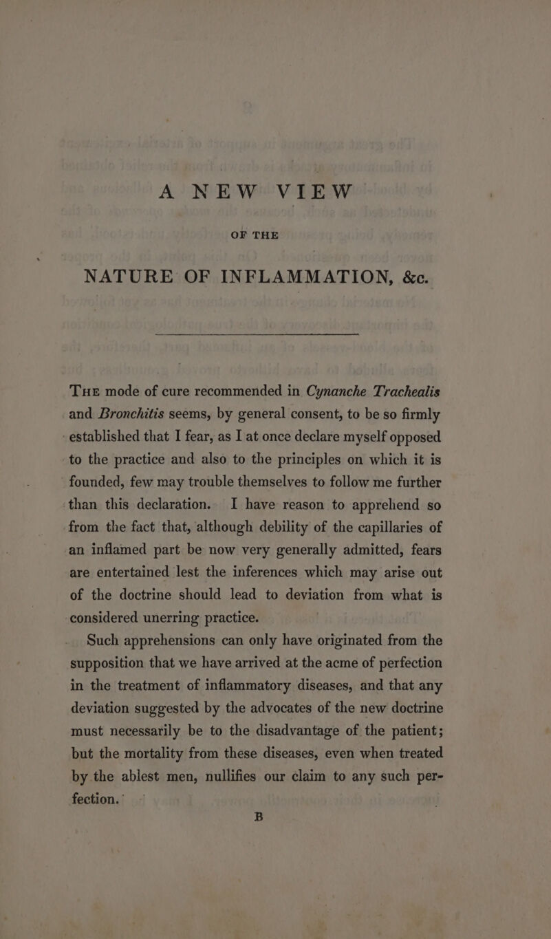 OF THE NATURE OF INFLAMMATION, &amp;c. Tue mode of cure recommended in Cynanche Trachealis and Bronchitis seems, by general consent, to be so firmly established that I fear, as I at once declare myself opposed to the practice and also to the principles on which it is founded, few may trouble themselves to follow me further than this declaration. I have reason to apprehend so from the fact that, although debility of the capillaries of an inflamed part be now very generally admitted, fears are entertained lest the inferences which may arise out of the doctrine should lead to deviation from what is considered unerring practice. | Such apprehensions can only have originated from the supposition that we have arrived at the acme of perfection in the treatment of inflammatory diseases, and that any deviation suggested by the advocates of the new doctrine must necessarily be to the disadvantage of the patient; but the mortality from these diseases, even when treated by the ablest men, nullifies our claim to any such per- fection. B