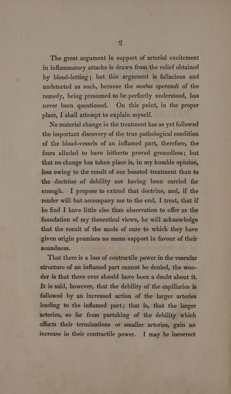 The great argument in support of arterial excitement in inflammatory attacks is drawn from the relief obtained by blood-letting; but this argument is fallacious and undetected as such, because the modus operandi of the remedy, being presumed to be perfectly understood, has never been questioned. On this point, in the proper place, I shall attempt to explain myself. No material change in the treatment has as yet followed the important discovery of the true pathological condition of the blood-vessels of an inflamed part, therefore, the fears alluded to have hitherto proved groundless; but that no change has taken place is, in my humble opinion, less owing to the result of our boasted treatment than to the doctrine of debility not having been carried far enough. I propose to extend that doctrine, and, if the reader will but accompany me to the end, I trust, that if he find I have little else than observation to offer as the foundation of my theoretical views, he will acknowledge that the result of the mode of cure to which they have given origin promises no mean support in favour of their soundness. That there is a loss of contractile power in the vascular structure of an inflamed part cannot be denied, the won- der is that there ever should have been a doubt about it. It is said, however, that the debility of the capillaries is followed by an increased action of the larger arteries leading to the inflamed part; that is, that the larger arteries, so far from partaking of the debility which affects their terminations or smaller arteries, gain an increase in their contractile power. I may be incorrect