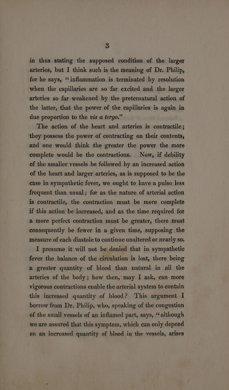 in thus stating the supposed condition of the larger arteries, but I think such is the meaning of Dr. Philip, for he says, ‘inflammation is terminated by resolution when the capillaries are so far excited and the larger arteries so far weakened by the preternatural action of the latter, that the power of the capillaries is again in due proportion to the vis a tergo.” The action of the heart and arteries is contractile; they possess the power of contracting on their contents, and one would think the greater the power the more complete would be the contractions. Now, if debility of the smaller vessels be followed by an increased action of the heart and larger arteries, as is supposed to be the case in sympathetic fever, we ought to have a pulse less frequent than usual; for as the nature of arterial action is contractile, the contraction must be more complete if this action be increased, and as the time required for a more perfect contraction must be greater, there must consequently be fewer in a given time, supposing the measure of each diastole to continue unaltered or nearly so. I presume it will not be denied that in sympathetic fever the balance of the circulation is lost, there being a greater quantity of blood than natural in all the arteries of the body; how then, may I ask, can more vigorous contractions enable the arterial system to contain this increased quantity of blood? This argument I borrow from Dr. Philip, who, speaking of the congestion of the small vessels of an inflamed part, says, ‘although we are assured that this symptom, which can only depend on an increased quantity of blood in the vessels, arises