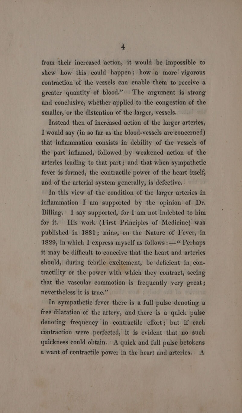 from their increased ‘action, it would be impossible to shew how this could happen; ’how a more’ vigorous contraction of the vessels can enable them to receive a greater quantity of blood.” ‘The argument is strong and conclusive, whether applied to the congestion of the smaller, or the distention of the larger, vessels. Instead then of increased action of the larger arteries, I would say (in so far as the blood-vessels are concerned) that inflammation consists in debility of the vessels of the part inflamed, followed by weakened action of the arteries leading to that part; and that when sympathetic fever is formed, the contractile power of the heart itself, and of the arterial system generally, is defective. . : In this view of the condition of the larger arteries in inflammation I am supported by the opinion of Dr. Billing. I say supported, for I am not indebted to him for it. His work (First Principles of Medicine). was published in 1831; mine, on the Nature of Fever, in 1829, in which I express myself as follows :—‘ Perhaps it may be difficult to conceive that the heart and arteries should, during febrile excitement, be deficient in con- tractility or the power with which they contract, seeing that the vascular commotion is frequently very great; nevertheless it is true.” In sympathetic fever there is a full pulse denoting a free dilatation of the artery, and there is a quick pulse denoting frequency in contractile effort; but if each contraction were perfected, it is evident that no such quickness could obtain. A quick and full pulse betokens a want of contractile power in the heart and arteries. A