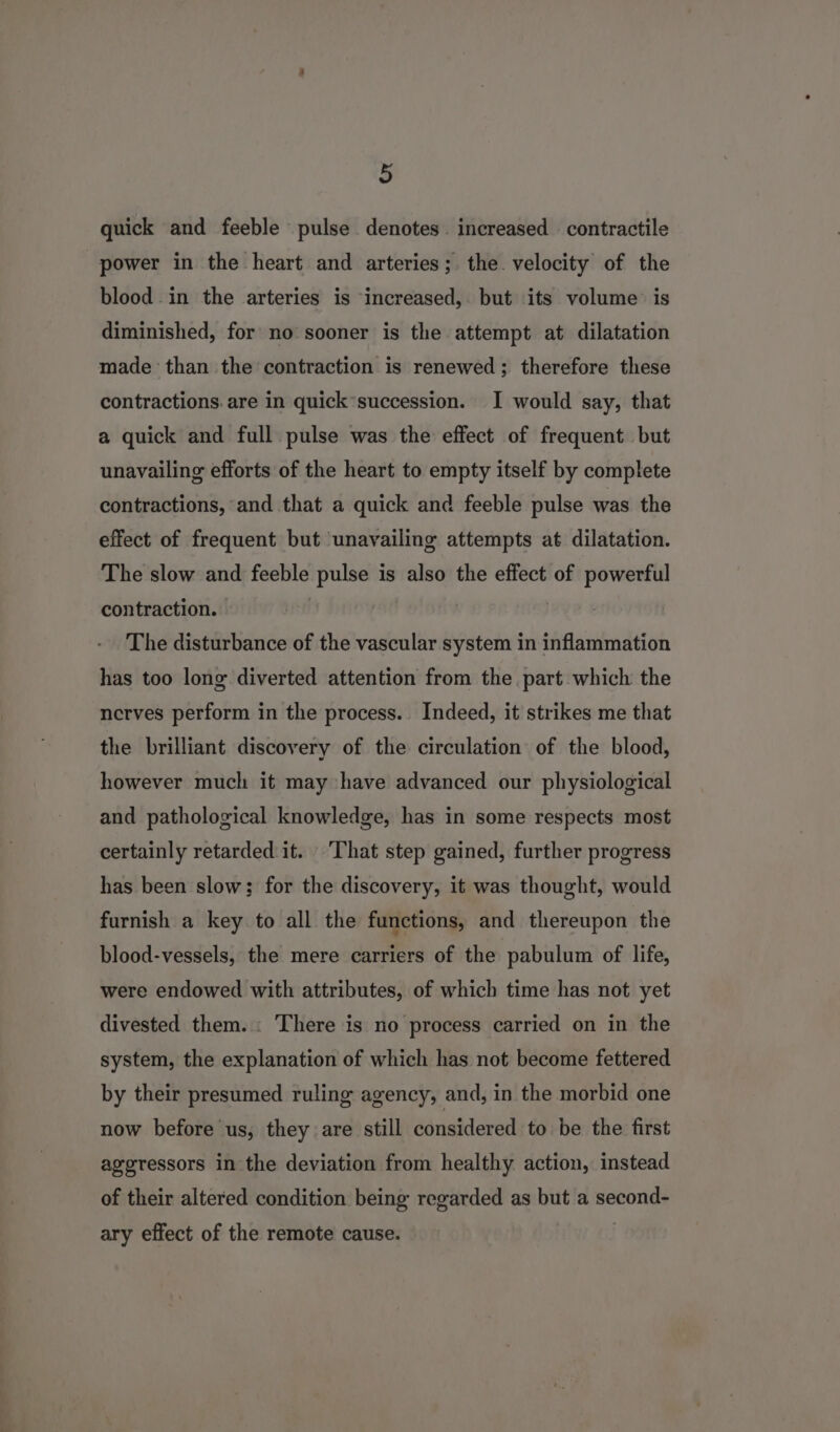 ) quick and feeble pulse denotes. increased contractile power in the heart and arteries; the. velocity of the blood in the arteries is increased, but its volume: is diminished, for no sooner is the attempt at dilatation made than the contraction is renewed; therefore these contractions. are in quick’succession. I would say, that a quick and full pulse was the effect of frequent but unavailing efforts of the heart to empty itself by complete contractions, and that a quick and feeble pulse was the effect of frequent but unavailing attempts at dilatation. The slow and feeble pulse is also the effect of powerful contraction. | The disturbance of the vascular system in inflammation has too long diverted attention from the. part which the nerves perform in the process. Indeed, it strikes me that the brilliant discovery of the circulation of the blood, however much it may have advanced our physiological and pathological knowledge, has in some respects most certainly retarded it. ‘That step gained, further progress has been slow; for the discovery, it was thought, would furnish a key to all the functions, and thereupon the blood-vessels, the mere carriers of the pabulum of life, were endowed with attributes, of which time has not yet divested them. : There is no process carried on in the system, the explanation of which has not become fettered by their presumed ruling agency, and, in the morbid one now before us, they are still considered to be the first ageressors in the deviation from healthy action, instead of their altered condition being regarded as but a second- ary effect of the remote cause. :