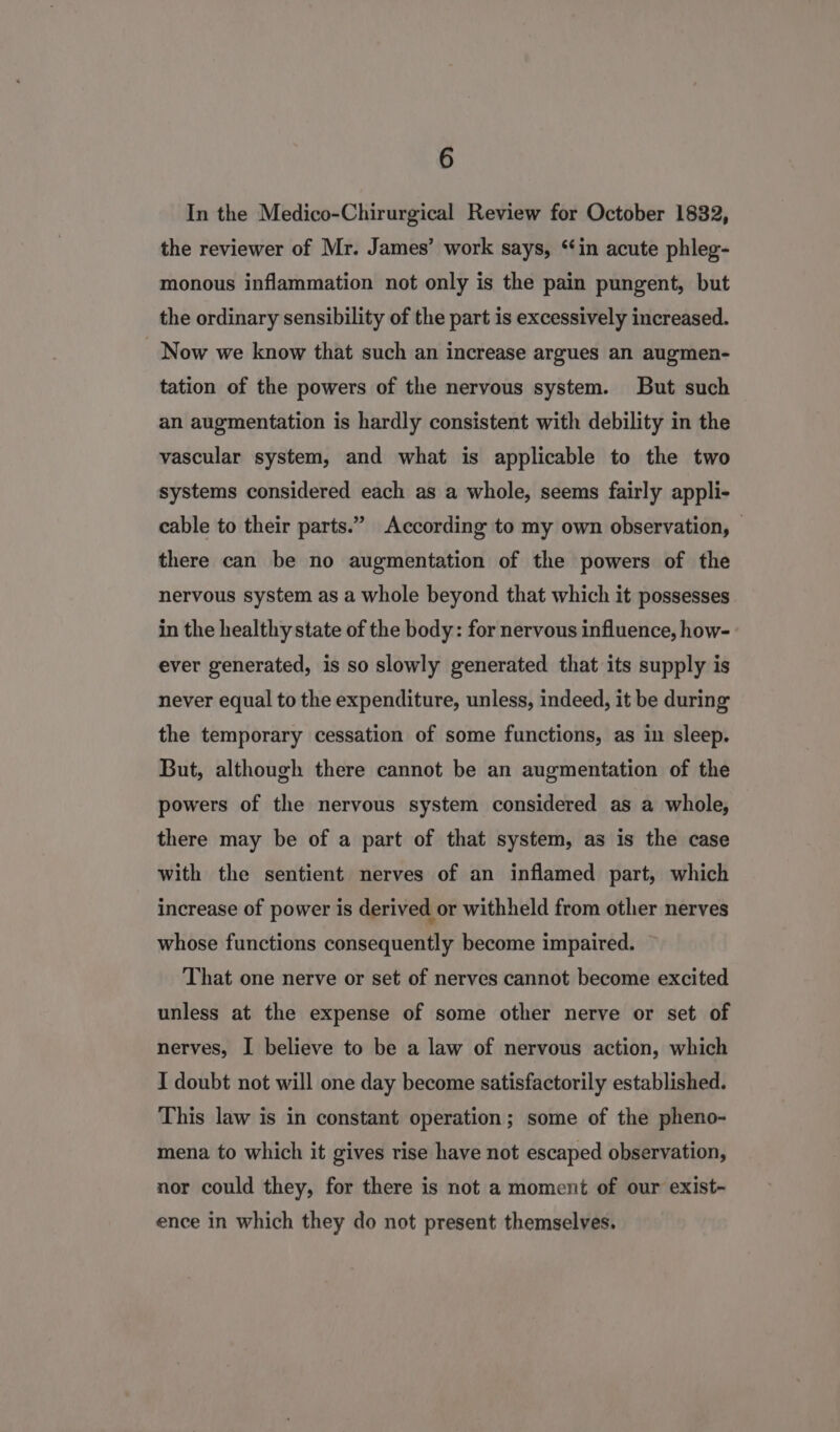In the Medico-Chirurgical Review for October 1832, the reviewer of Mr. James’ work says, ‘in acute phleg- monous inflammation not only is the pain pungent, but the ordinary sensibility of the part is excessively increased. _ Now we know that such an increase argues an augmen- tation of the powers of the nervous system. But such an augmentation is hardly consistent with debility in the vascular system, and what is applicable to the two systems considered each as a whole, seems fairly appli- cable to their parts.” According to my own observation, — there can be no augmentation of the powers of the nervous system as a whole beyond that which it possesses in the healthy state of the body: for nervous influence, how- ever generated, is so slowly generated that its supply is never equal to the expenditure, unless, indeed, it be during the temporary cessation of some functions, as in sleep. But, although there cannot be an augmentation of the powers of the nervous system considered as a whole, there may be of a part of that system, as is the case with the sentient nerves of an inflamed part, which increase of power is derived or withheld from other nerves whose functions consequently become impaired. That one nerve or set of nerves cannot become excited unless at the expense of some other nerve or set of nerves, I believe to be a law of nervous action, which I doubt not will one day become satisfactorily established. This law is in constant operation; some of the pheno- mena to which it gives rise have not escaped observation, nor could they, for there is not a moment of our exist- ence in which they do not present themselves,