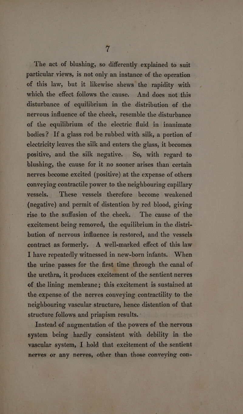T The act of blushing, so differently explained to suit particular views, is not only an instance of the operation of this law, but it likewise shews the rapidity with which the effect follows the cause. And does not this disturbance of equilibrium in the distribution of the nervous influence of the cheek, resemble the disturbance of the equilibrium of the electric fluid in inanimate bodies? Ifa glass rod be rubbed with silk, a portion of electricity leaves the silk and enters the glass, it becomes positive, and the silk negative. So, with regard to blushing, the cause for it no sooner arises than certain nerves become excited (positive) at the expense of others conveying contractile power to the neighbouring capillary vessels, ‘These vessels therefore become weakened _ (negative) and permit of distention by red blood, giving rise to the suffusion of the cheek. The cause of the excitement being removed, the equilibrium in the distri- bution of nervous influence is restored, and the vessels contract as formerly. A well-marked effect of this law I have repeatedly witnessed in new-born infants. When the urine passes for the first time through the canal of the urethra, it produces excitement of the sentient nerves of the lining membrane; this excitement is sustained at the expense of the nerves conveying contractility to the neighbouring vascular structure, hence distention of that structure follows and priapism results. : Instead of augmentation of the powers of the nervous system being hardly consistent with debility in the vascular system, I hold that excitement of the sentient nerves or any nerves, other than those conveying con-