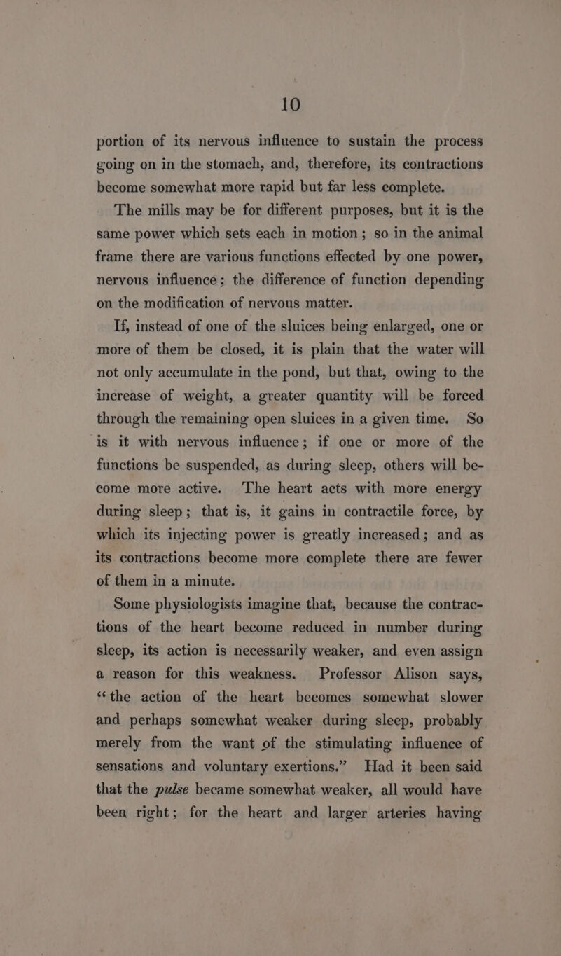 portion of its nervous influence to sustain the process going on in the stomach, and, therefore, its contractions become somewhat more rapid but far less complete. The mills may be for different purposes, but it is the same power which sets each in motion; so in the animal frame there are various functions effected by one power, nervous influence; the difference of function depending on the modification of nervous matter. If, instead of one of the sluices being enlarged, one or more of them be closed, it is plain that the water will not only accumulate in the pond, but that, owing to the increase of weight, a greater quantity will be forced through the remaining open sluices in a given time. So is it with nervous influence; if one or more of the functions be suspended, as during sleep, others will be- come more active. ‘The heart acts with more energy during sleep; that is, it gains in contractile force, by which its injecting power is greatly increased; and as its contractions become more complete there are fewer of them in a minute. Some physiologists imagine that, because the contrac- tions of the heart become reduced in number during sleep, its action is necessarily weaker, and even assign a reason for this weakness. Professor Alison says, ‘the action of the heart becomes somewhat slower and perhaps somewhat weaker during sleep, probably merely from the want of the stimulating influence of sensations and voluntary exertions.” Had it been said that the pulse became somewhat weaker, all would have been right; for the heart and larger arteries having