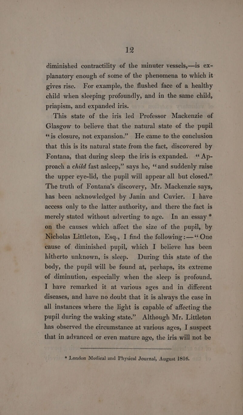 diminished contractility of the minuter vessels,—is ex- planatory enough of some of the phenomena to which it gives rise. For example, the flushed face of a healthy child when sleeping profoundly, and in the same child, priapism, and expanded iris. This state of the iris led Professor Mackenzie of Glasgow to believe that the natural state of the pupil ‘‘is closure, not expansion.” He came to the conclusion that this is its natural state from the fact, discovered by Fontana, that during sleep the iris is expanded. ‘ Ap- proach a child fast asleep,” says he, ‘“‘ and suddenly raise the upper eye-lid, the pupil will appear all but closed.” The truth of Fontana’s discovery, Mr. Mackenzie says, has been acknowledged by Janin and Cuvier. I have access only to the latter authority, and there the fact is merely stated without adverting to age. In an essay * on the causes which affect the size of the pupil, by Nicholas Littleton, Esq., I find the following :—‘ One cause of diminished pupil, which I believe has been hitherto unknown, is sleep. During this state of the body, the pupil will be found at, perhaps, its extreme of diminution, especially when the sleep is profound. I have remarked it at various ages and in different diseases, and have no doubt that it is always the case in all instances where the light is capable of affecting the pupil during the waking state.” Although Mr. Littleton has observed the circumstance at various ages, I suspect that in advanced or even mature age, the iris will not be * London Medical and Physical Journal, August 1816.