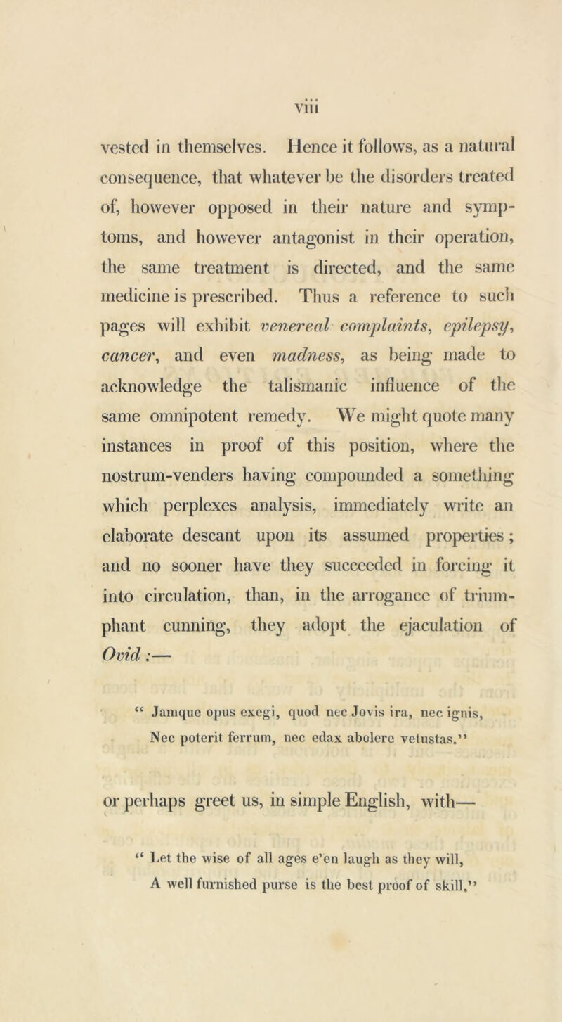 vested in themselves. Hence it follows, as a natural consequence, that whatever be the disorders treated of, however opposed in their nature and symp- toms, and however antagonist in their operation, the same treatment is directed, and the same medicine is prescribed. Thus a reference to such pages will exhibit venereal complaints, epilepsy, cancer, and even madness, as being made to acknowledge the talismanic influence of the same omnipotent remedy. We might quote many instances in proof of this position, where the nostrum-venders having compounded a something which perplexes analysis, immediately write an elaborate descant upon its assumed properties; and no sooner have they succeeded in forcing it into circulation, than, in the arrogance of trium- phant cunning, they adopt the ejaculation of Ovid;— “ Jamque opus exegi, quod nec Jovis ira, nec ignis, Nec poterit ferrum, nec edax abolere vetustas.” or perhaps greet us, in simple English, with— “ Let the wise of all ages e’en laugh as they will, A well furnished purse is the best proof of skill.”