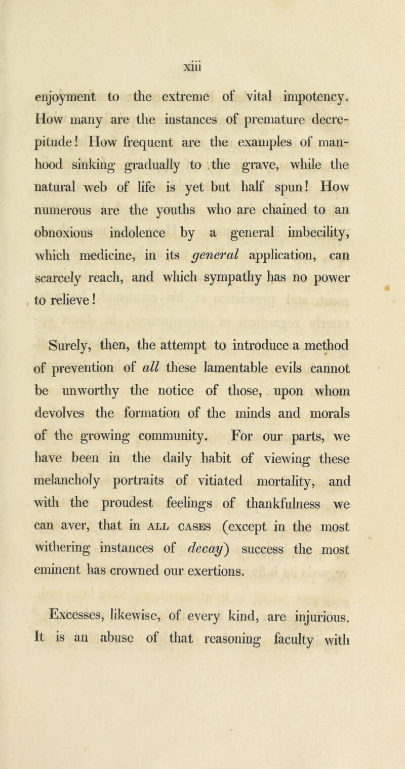 enjoyment to the extreme of vital inxpotency. How many are the instances of premature decre- pitude! How frequent are the examples of man- hood sinking gradually to the grave, while the natural web of life is yet but half spun! How numerous are the youths who are chained to an obnoxious indolence by a general imbecility, which medicine, in its general application, can scarcely reach, and which sympathy has no power to relieve! Surely, then, the attempt to introduce a method of prevention of all these lamentable evils cannot be unworthy the notice of those, upon whom devolves the formation of the minds and morals of the growing community. For our parts, we have been in the daily habit of viewing these melancholy portraits of vitiated mortality, and with the proudest feelings of thankfulness we can aver, that in all cases (except in the most withering instances of decay) success the most eminent has crowned our exertions. Excesses, likewise, of every kind, are injurious. It is an abuse of that reasoning faculty with