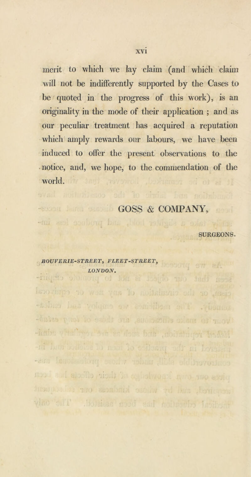 merit to which we lay claim (and which claim will not be indifferently supported by the Cases to be quoted in the progress of this work), is an originality in the mode of their application ; and as our peculiar treatment has acquired a reputation which amply rewards our labours, we have been induced to offer the present observations to the notice, and, we hope, to the commendation of the world. GOSS & COMPANY, SURGEONS. BOUVERIE-STREET, FLEET-STREET, LONDON.